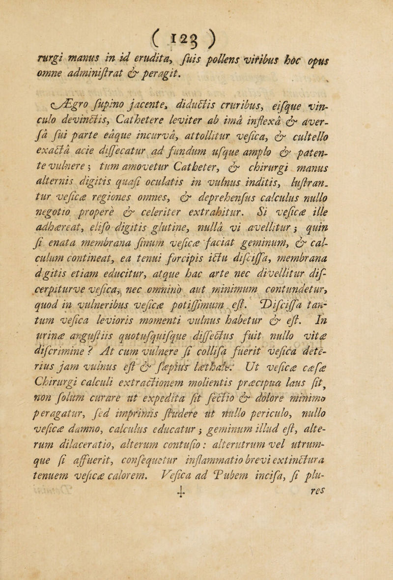 * « rurgi mams in id erudite fuis pollens viribus hoc opus omne adminiftrat &amp; peragit. Cy£gro fupino jacente, diduhlis cntribus, eifique vin¬ culo devinSHs, Cathetere leviter ab imd inflexa &amp; aver- fa fui parte eaque incurvd, attollitur vefica, fir cultello ex alia acie diffiecatur ad fundum ufique ample &amp; paten- te vulnere 5 turn amovetur Catheter, &amp; chirurgi maims alternis digitis quafi oculatis in vulnus inditis, luftran. /7/r vefica regiones omnes, &amp; deprehenfus calculus nullo negotio propere &amp; celeriter extrahitur. Si vefica ille adhareat, digitis glutine, nulla vi avellitur 3 quin fi enata membrana fimtm vefica faciat geminum, caU culum continent, ea tenui forcipis i£lu dificiffia, membrana dgitis etiam educitur, atque hac arte nec divellitur difi- cerpiturve vefica, nec omnino aut minimum contundetur, ■ * quod in vulneribus vefica potiffimim eft\ Dificiffia tan- turn vefica levioris momenti vulnus habetur dr eft. In urina anguftiis quotuftqmftque difficults fuit nullo vita difermine ? At cum vulnere fi collifia finer it vefica dete¬ nus jam vulnus eft &amp; fa plus lath ah. Ut vefica cafa Chirurgi calculi extractionem molientis pracipua laus fity non fiolum curare ut expediia fit fieclio fir dolore minims peragatur, fed imprimis fhtdere ut nullo periculo, nullo vefica damno, calculus educatur 3 geminum Mud eft, alte- rum dilaceratio, alterum contufio: alterutnim vel utrurn- que fi affuerit, confiequetur infiammatio brevi extinclura tenuem vefica calorem. Vefica ad Tuhem incifa} fi phi- 4- res