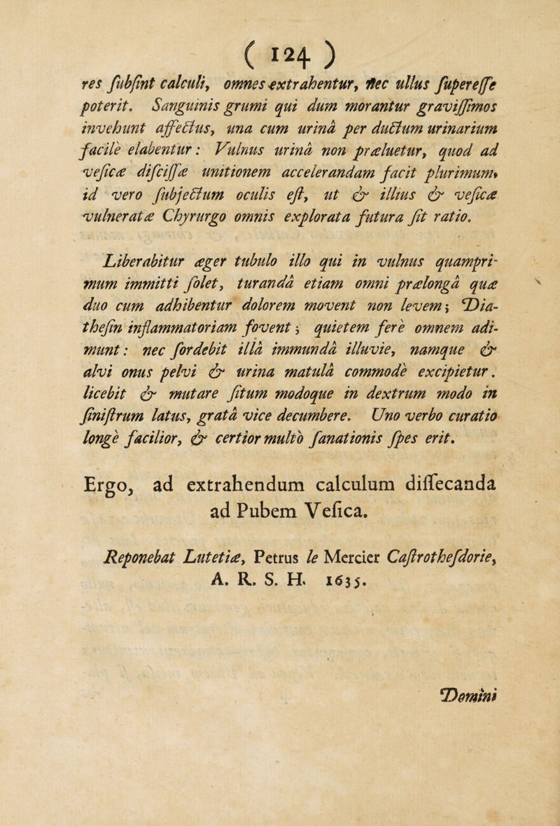 res fubfint calculi, omnes nextrahentur, fupereffe poterit. Sanguinis grumi qui dum morantur gravijjimos invehunt affeflus, una cum urina per duElum urinarium facile elabentur: Vulnus urina non praluetur, ^ vefica difcijfa unitionem accelerandam facit plurimum# fc/ wr&lt;? fubjeBum oculis efty ut &amp; illius &amp; vefica vulnerata Chyrurgo omnis explorata futura Jit ratio* Liberabitur ager tubulo illo qui in vulnus quamprb mum immitti jblet, turandd etiam omni pralongd qua duo cum adhibentur dolorem movent non levem; cDia- thejin injlammatoriam fovent y quietem fere omnem adi- munt: nec for debit Hid immundd illuviey namque &amp; alvi onus pelvi &amp; urina matula commode excipietur. licebit Jr mutare Jitum modoque in dextrum modo in finijlrum latus, grata vice decumbere. Uno verbo curatio huge faciliory &amp; certior multb fanationis fpes erit. ErgOj ad extrahendum calculum diiTecanda ad Pubem Vefica, Reponebat Lutetia, Petrus le Mercier CaJlrothefdoriey A, R. S. H* 1635. \Domini