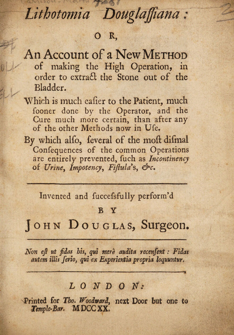 Lithotomia Douglaffiana: o R, An Account of a New Method of making the High Operation, in order to extrafl the Stone out of the Bladder. Which is much eafier to the Patient, much fooner done by the Operator, and the Cure much more certain, than after any of the other Methods now in Ufe. By which alfo, feveral of the moft difmal Confequences of the common Operations are entirely prevented, fuch as Incontinence of Urine, Impotency, Fijlulas, &amp;c. Invented and fuccefsfully perform’d B Y John D ouglas, Surgeon. Non eft tit fidas his, qui were audita recenfent: Fidas autem illis ferio, qui ex Experientia propria loquuntur. *-------—-* LONDON: 'Printed for Tbo. Wooimri, next Door but one to