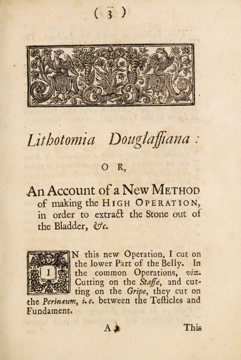 Lithotomia Douglaffiana : O R, An Account of a New Method of making the High Operation, in order to extract the Stone out ol the Bladder, &amp;c. N this new Operation, I cut on the lower Part of the Belly. In the common Operations, viz. Cutting on the Staffe, and cut¬ ting on the Gripe, they cut on ■the Perinmm, he. between the Tefticles and Fundament. A £ This