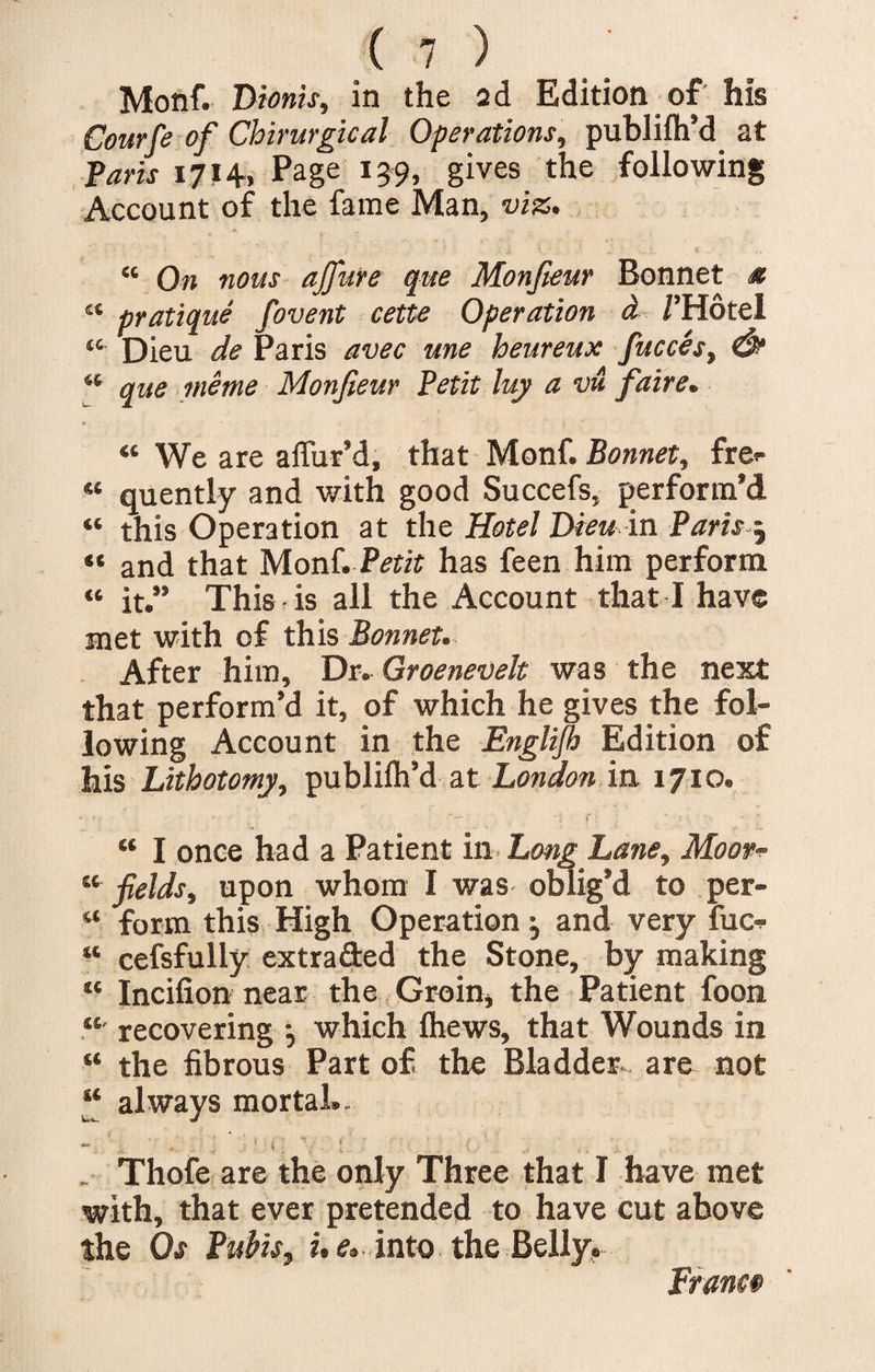 (?) Monf. Dtoms, in the 2d Edition of his Courfe of Chirurgical Operations, publifh’d at Paris 1714, Page 139, gives the following Account of the fame Man, viz. “ On nous ajfure que Monfieur Bonnet * « pratique fovent cette Operation a /’Hotel “ Dieu de Paris avec une heureux fucces, &amp; “ que me me Monfieur Petit luy a vu faire. “ We are affur’d, that Monf. Bonnet, fre<- «* quently and with good Succefs, perform’d “ this Operation at the Hotel Dieu in Paris 5 “ and that Monf. Petit has feen him perform “ it.” This is all the Account that I have met with of this Bonnet. After him. Dr. Groenevelt was the next that perform’d it, of which he gives the fol¬ lowing Account in the Englijh Edition of his Lithotomy, publifh’d at London in 1710. * ' • ■ - *— ' i f :• ' * \ “ I once had a Patient in Long Lane, Moor- “ fields, upon whom I was oblig’d to per- “ form this High Operation 3 and very fuc- “ cefsfully extraded the Stone, by making “ Incifion near the Groin, the Patient foon “ recovering •, which Ihews, that Wounds in “ the fibrous Part of the Bladder are not “ always mortal.- Thofe are the only Three that I have met with, that ever pretended to have cut above the Os Pubis, i, e. into the Belly. France