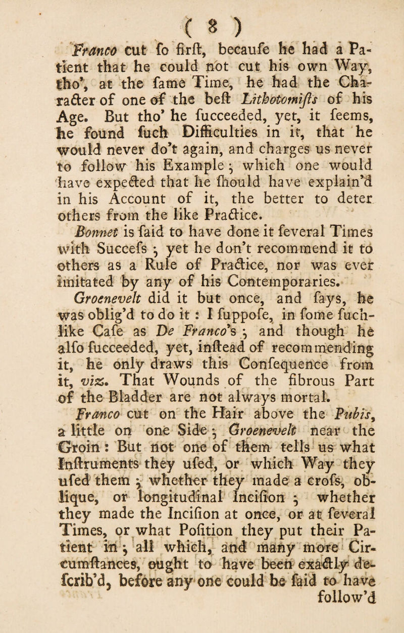 Franco cut fo firft, becaufe he had a Pa¬ tient that he could not cut his own Way, tho’, at the fame Time, he had the Cha- rafter of one of the beft Lithotomijls of his Age. But tho’ he fucceeded, yet, it feems, he found fuch Difficulties in it, that he would never do’t again, and charges us never to follow his Example ^ which one would have expe&amp;ed that he fhould have explain’d in his Account of it, the better to deter others from the like Practice. Bonnet is faid to have done it feveral Times with Succefs •, yet he don’t recommend it to others as a Rule of Praftice, nor was ever imitated by any of his Contemporaries. Groenevelt did it but once, and fays, he was oblig’d to do it: I fuppofe, in fome fuch- like Cafe as De Franco's j and though he alfo fucceeded, yet, inftead of recommending it, he only draws this Confequence from it, viz. That Wounds of the fibrous Part of the Bladder are not always mortal. Franco cut on the Hair above the Pubis, a little on one Side Groenevelt near the Groin: But not one of them tells us what r * Inftruments they ufed, or which Way they ufed them j whether they made a crofs, ob¬ lique, or longitudinal Incifion } whether they made the Incifion at once, or at feveral Times, or what Pofition they put their Pa¬ tient in j all which, and many more Cir- cumftances, ought to have been exa&amp;ly de- fcrib’d. before any one could be faid to have follow’d