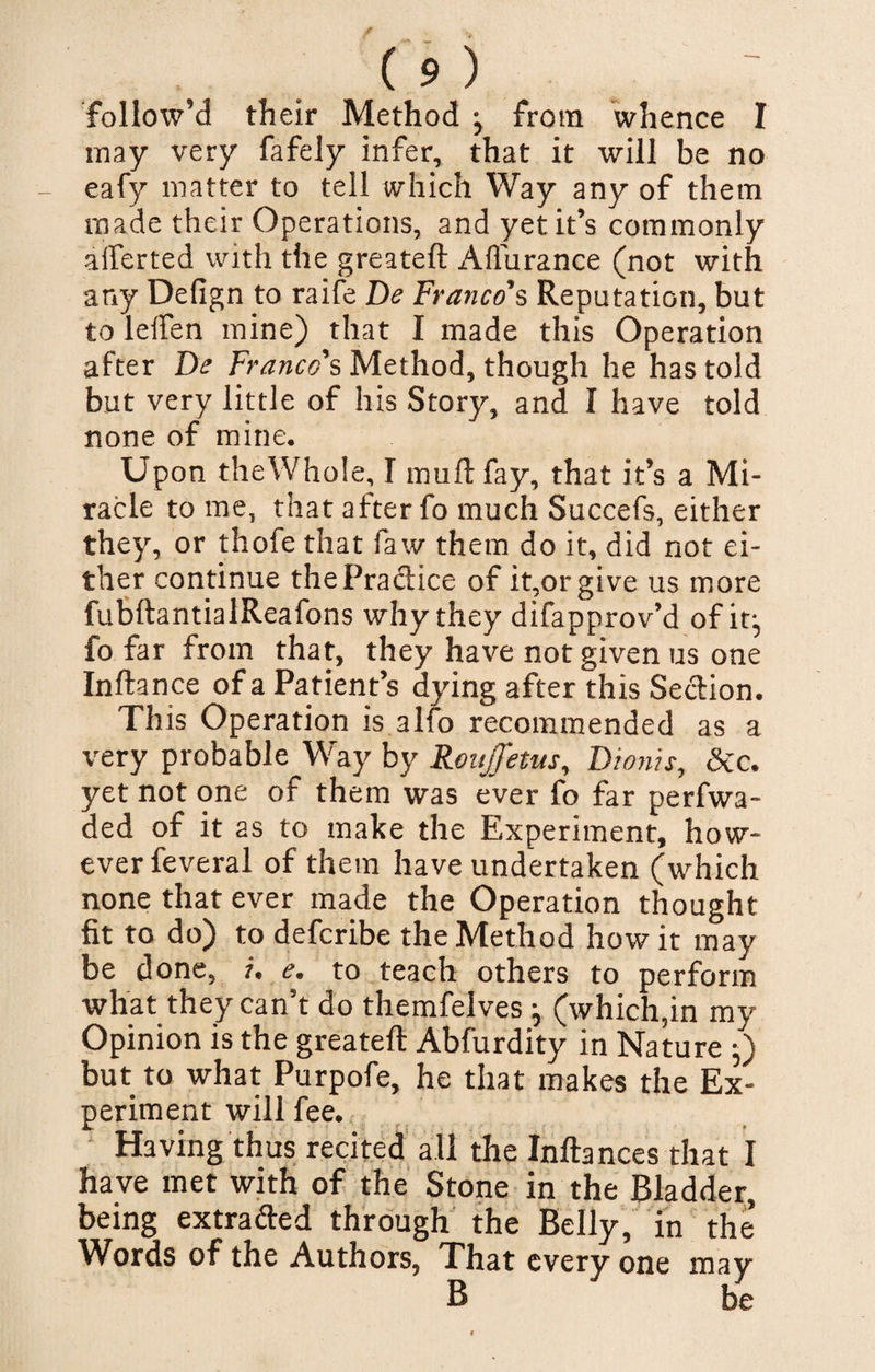 follow’d their Method j from whence I may very fafely infer, that it will be no eafy matter to tell which Way any of them made their Operations, and yet it’s commonly aiferted with the greateft Affurance (not with any Defign to raife De Franco’s Reputation, but to lelfen mine) that I made this Operation after De Franco's Method, though he has told but very little of his Story, and I have told none of mine. Upon theWhole, I muft fay, that it’s a Mi¬ racle to me, that after fo much Succefs, either they, or thofe that faw them do it, did not ei¬ ther continue thePraftice of it,or give us more fubftantialReafons why they difapprov’d of it-, fo far from that, they have not given us one Inftance of a Patient’s dying after this Section. This Operation is alfo recommended as a very probable Way by Roujfetus, Dionis, &amp;c. yet not one of them was ever fo far perfwa- ded of it as to make the Experiment, how¬ ever feveral of them have undertaken (which none that ever made the Operation thought fit to do) to defcribe the Method how it may be done, i. e. to teach others to perform what they can’t do themfelves ^ (which,in my Opinion is the greateft Abfurdity in Nature ;) but to what Purpofe, he that makes the Ex¬ periment will fee. Having thus recited all the Inftances that I have met with of the Stone in the Bladder, being extra&amp;ed through the Belly, in the’ Words of the Authors, That every one may B be