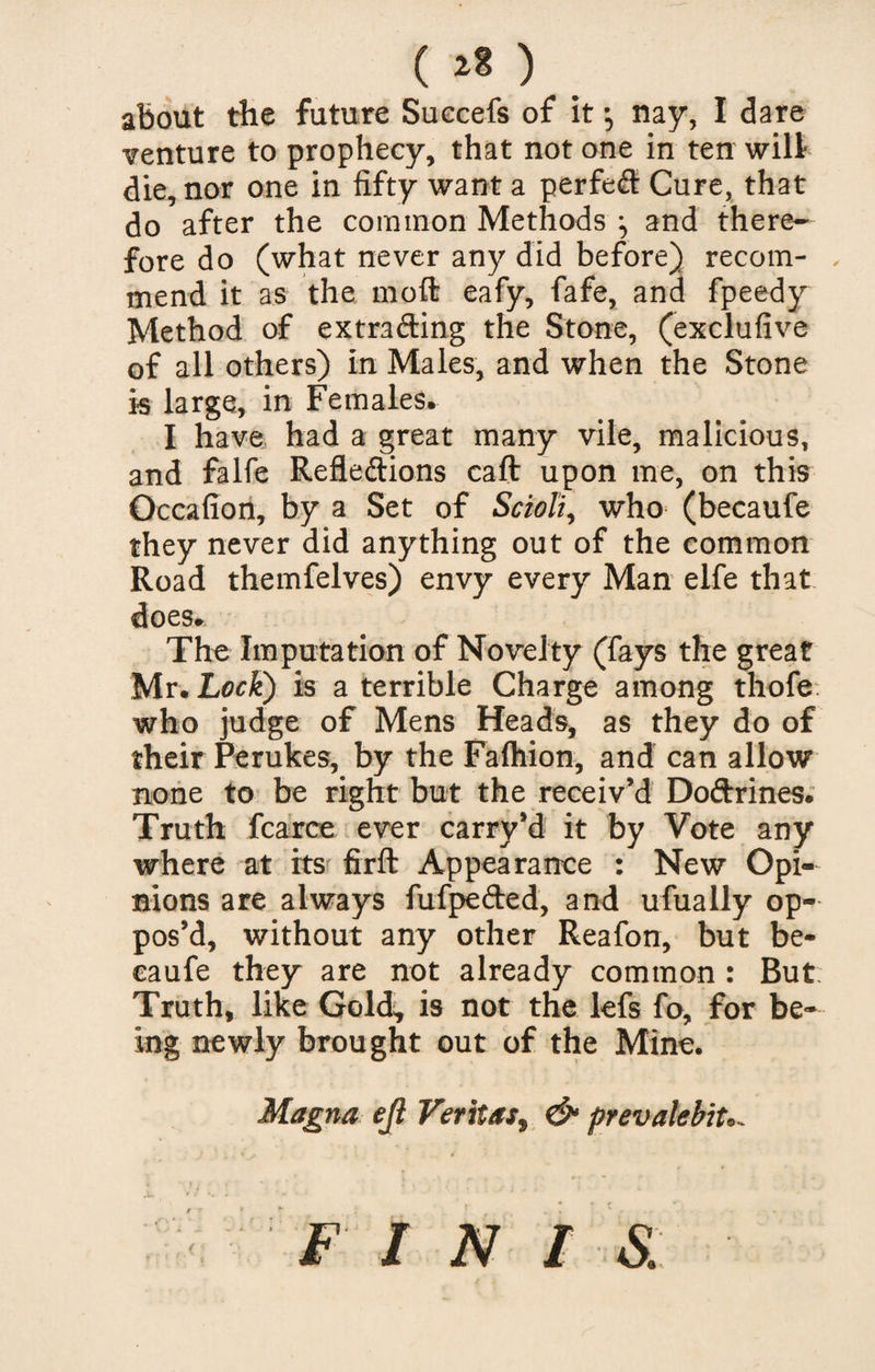 (**) about the future Suecefs of it *, nay, I dare venture to prophecy, that not one in ten will die, nor one in fifty want a perfed Cure, that do after the common Methods and there¬ fore do (what never any did before) recom- . mend it as the molt eafy, fafe, and fpeedy Method of extrading the Stone, (exclufive of all others) in Males, and when the Stone is large, in Females. I have had a great many vile, malicious, and falfe Refledions caft upon me, on this Occafion, by a Set of Scioli, who (becaufe they never did anything out of the common Road themfelves) envy every Man elfe that does. The Imputation of Novelty (fays the great Mr. Lock) is a terrible Charge among thofe who judge of Mens Heads, as they do of their Perukes, by the Fafhion, and can allow none to be right but the receiv’d Dodrines. Truth fcarce ever carry’d it by Vote any where at its' firft Appearance : New Opi¬ nions are always fufpeded, and ufually op¬ pos’d, without any other Reafon, but be¬ caufe they are not already common : But Truth, like Gold;, is not the lefs fo, for be¬ ing newly brought out of the Mine. Magna ejt Veritas, &amp; prevalent.- F I N I &amp;.