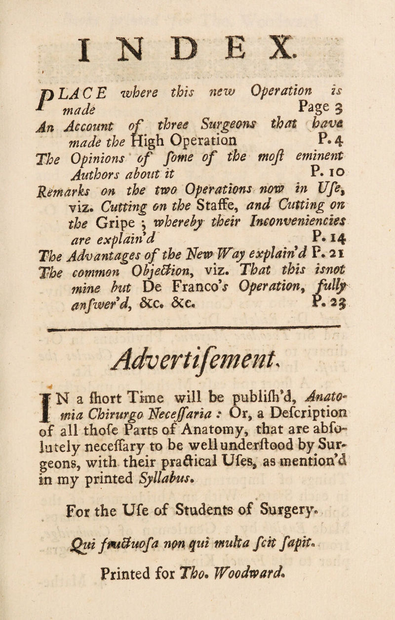 I INDEX. ' ' p s \ , ■■ ■ ^ - * ' - ' - k . • • 4 ' V PLACE where this new Operation is made Page § An Account of three Surgeons that have made the High Operation P. 4 The Opinions of fome of the ntojl eminent Authors about it P. 10 Remarks on the two Operations now in Ufet viz. Cutting on the Staffe, and Cutting on the Gripe \ whereby their Ineonveniencies are explain'd P« 14 The Advantages of the New Way explain'd P. 21 The common Objection, viz. That this isnot mine but De Franco’.? Operation, fully anfwer'd, &amp;c. &amp;e, P. 25 Achertifement. 4 I’- N a ftiort Time will be publilh’d, Anato- mia Chirurgo Necejfaria : Or, a Description of all thofe Parts of Anatomy, that are abfo- lutely necelfary to be well underftood by Sur¬ geons, with their pra&amp;ical Ufes, as mention’d in my printed Syllabus. 1L . For the Ufe of Students of Surgery. ♦ • * Qui fmduofa non qui mult a fcit fapit'« Printed for Tho. Woodward.
