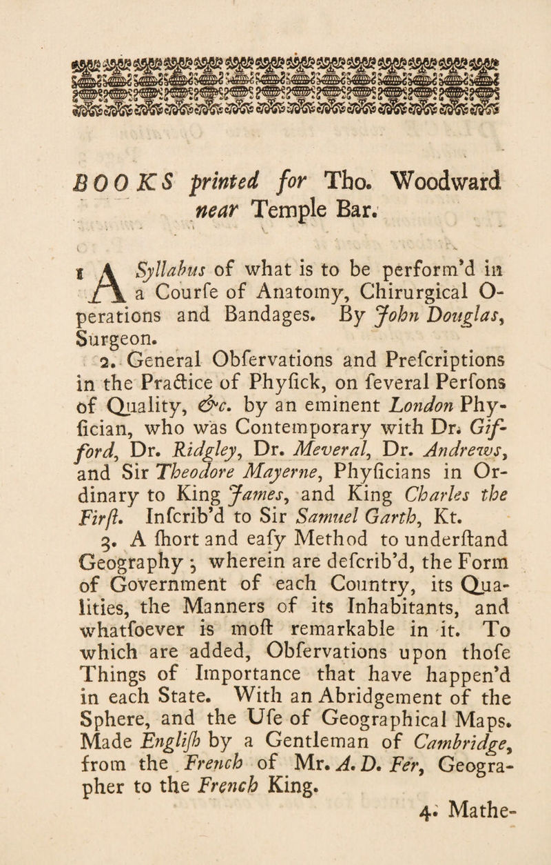 near Temple Bar. ' •  v ' • ■.  •' O'. ■ v ' v vrx I 4 Syllabus of what is to be perform'd in f\ a Courfe of Anatomy, Chirurgical O- perations and Bandages. By John Douglas, Surgeon. 2. General Obfervations and Prefcriptions in the Praftice of Phyfick, on feveral Perfons of Quality, &amp;c. by an eminent London Phy- fician, who was Contemporary with Dr; Gif¬ ford, Dr. Ridgley, Dr. Meveral, Dr. Andrews, and Sir Theodore Mayerne, Phyficians in Or¬ dinary to King James, and King Charles the Fir ft* Infcrib’d to Sir Samuel Garth, Kt. 3. A fhortand eafy Method to underftand Geography , wherein are defcrib’d, the Form of Government of each Country, its Qua¬ lities, the Manners of its Inhabitants, and whatfoever is moft remarkable in it. To which are added, Obfervations upon thofe Things of Importance that have happen’d in each State. With an Abridgement of the Sphere, and the Ufe of Geographical Maps. Made E?iglijh by a Gentleman of Cambridge, from the .French of Mr.A.D.Fer, Geogra¬ pher to the French King.