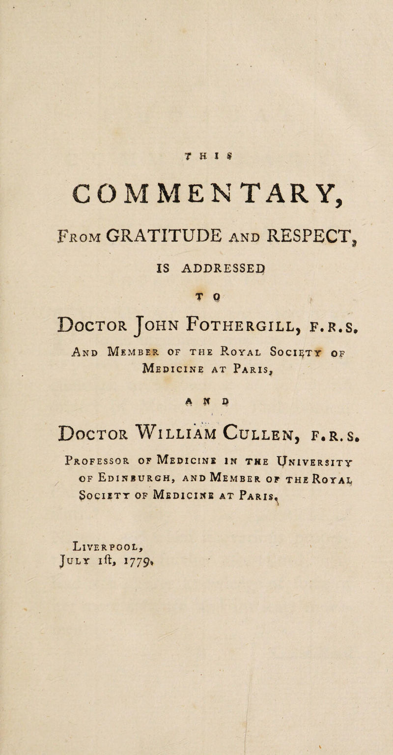 THIS COMMENTARY, From GRATITUDE AND RESPECT, IS ADDRESSED T Q Doctor John Fothergill, f.r.s. And Member of the Royal Society of Medicine at Paris, AND l Doctor William Cullen, f.r.s. Professor of Medicine in the University of Edinburgh, andMember of theRoyal Society of Medicine at Paris, Liverpool, July ift, 1779,