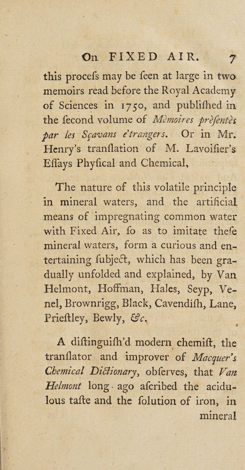 this procefs may be feen at large in two memoirs read before the Royal Academy of Sciences in 1750, and publifhed in the fecond volume of Memoires prefenth par ies Scavans etrangers. Or in Mr. Henry’s tranflation of M, Lavoifier’s Effays Phyfical and Chemical, The nature of this volatile principle in mineral waters, and the artificial means of impregnating common water with Fixed Air, fo as to imitate thefe mineral waters, form a curious and en¬ tertaining fubjeft, which has been gra¬ dually unfolded and explained, by Van Helmont, Hoffman, Hales, Seyp, Ve- nel, Brownrigg, Black, Cavendifh, Lane, Prieftley, Bewly, &amp;c. A diftinguifh’d modern chemift, the tranflator and improver of Macquers Chemical Dictionary, obferves, that Van Helmont long - ago afcribed the acidu¬ lous tafte and the folution of iron, in mineral