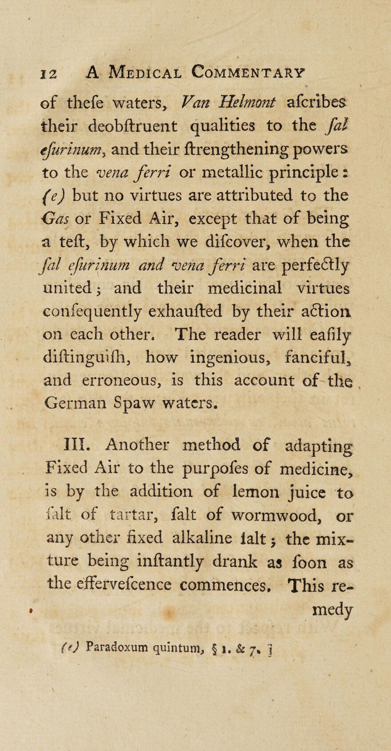 3&gt; of thefe waters. Van Helmont afcribes their deobftruent qualities to the fal efurinumy and their ftrengthening powers to the vena ferri or metallic principle : (e) but no virtues are attributed to the Gas or Fixed Air, except that of being a teft, by which we difcover, when the fal efurinum and vena ferri are perfectly united; and their medicinal virtues confequently exhaufted by their aftion on each other* The reader will eafily diftinguifh, how ingenious, fanciful, and erroneous, is this account of the German Spaw waters. III. Another method of adapting Fixed Air to the purpofes of medicine, is by the addition of lemon juice to lalt of tartar, fait of wormwood, or any other fixed alkaline lalt &gt; the mix¬ ture being inftantly drank as foon as the effervefcence commences. This re¬ medy (e) Paradoxum quintum, § i. &amp; 7* j