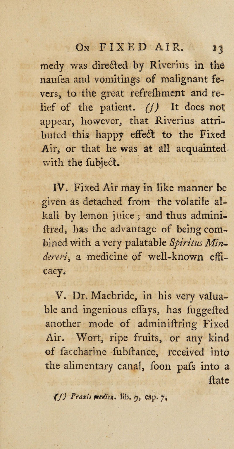 *3 medy was diredted by Riverius in the nanfea and vomitings of malignant fe¬ vers, to the great refrefhment and re¬ lief of the patient. (J) It does not appear, however, that Riverius attri¬ buted this happy effedt to the Fixed Air, or that he was at all acquainted with the fubject. IV. Fixed Air may in like manner be given as detached from the volatile al¬ kali by lemon juice 5 and thus admini- ftred, has the advantage of being com¬ bined with a very palatable Spiritus Min¬ der eri^ a medicine of well-known effi¬ cacy. V. Dr. Macbride, in his very valua¬ ble and ingenious effays, has fuggefted another mode of admin iftring Fixed Air. Wort, ripe fruits, or any kind of faccharine fubftance, received into the alimentary canal, foon pafs into a ftatc