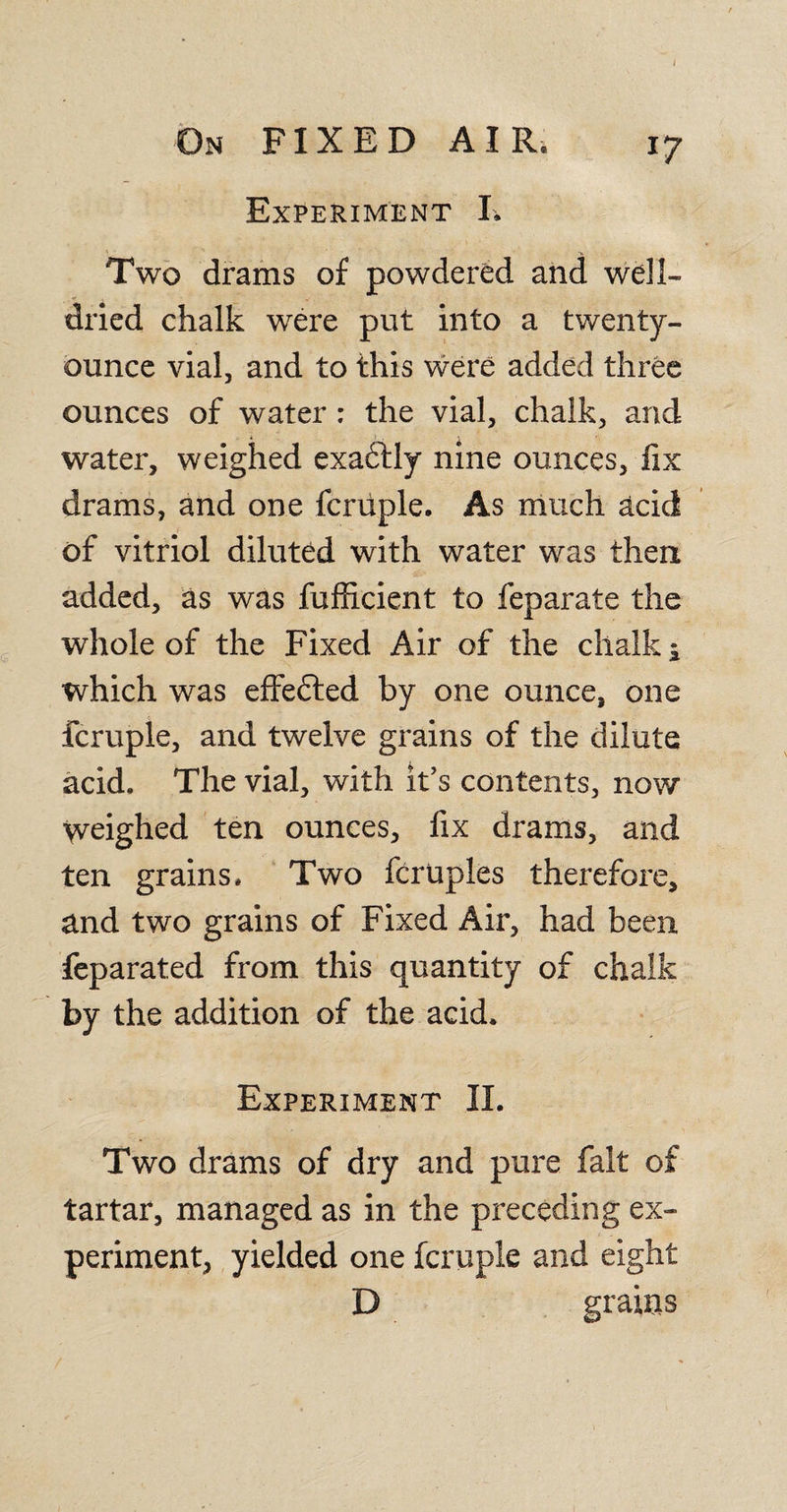 Experiment I, / Two drams of powdered and well- dried chalk were put into a twenty- ounce vial, and to this were added three ounces of water : the vial, chalk, and water, weighed exadlly nine ounces, fix drams, and one fcruple. As much acid of vitriol diluted with water was then added, as was fufficient to feparate the whole of the Fixed Air of the chalk i which was effected by one ounce, one fcruple, and twelve grains of the dilute acid. The vial, with it’s contents, now weighed ten ounces, fix drams, and ten grains. Two fcruples therefore, and two grains of Fixed Air, had been feparated from this quantity of chalk by the addition of the acid. Experiment II. Two drams of dry and pure fait of tartar, managed as in the preceding ex¬ periment, yielded one fcruple and eight D grains