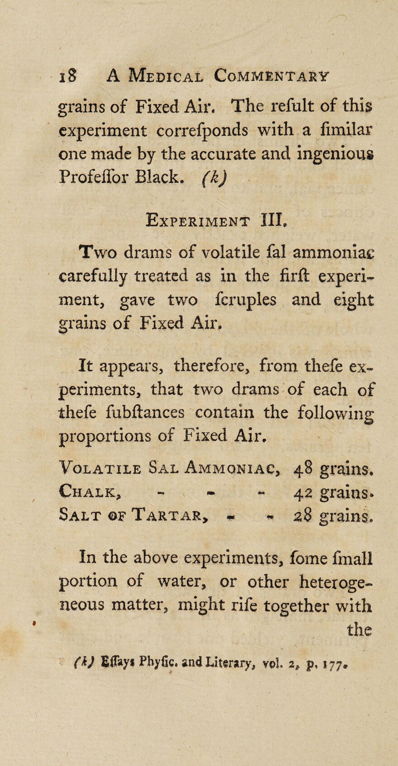 grains of Fixed Air. The refult of this experiment correfponds with a limilar one made by the accurate and ingenious Profeffor Biack. (k) Experiment III. Two drams of volatile fal ammoniac carefully treated as in the firft experi¬ ment, gave two fcruples and eight grains of Fixed Air. It appears, therefore, from thefe ex¬ periments, that two drams of each of thefe fubftances contain the following proportions of Fixed Air. Volatile Sal Ammoniac, 48 grains. Chalk, 42 grains- Salt ©f Tartar, - - 28 grains. In the above experiments, fome fmall portion of water, or other heteroge¬ neous matter, might rife together with the (h) Eflayi Phyfic. and Liter*ry, vol. 2, p, 177.