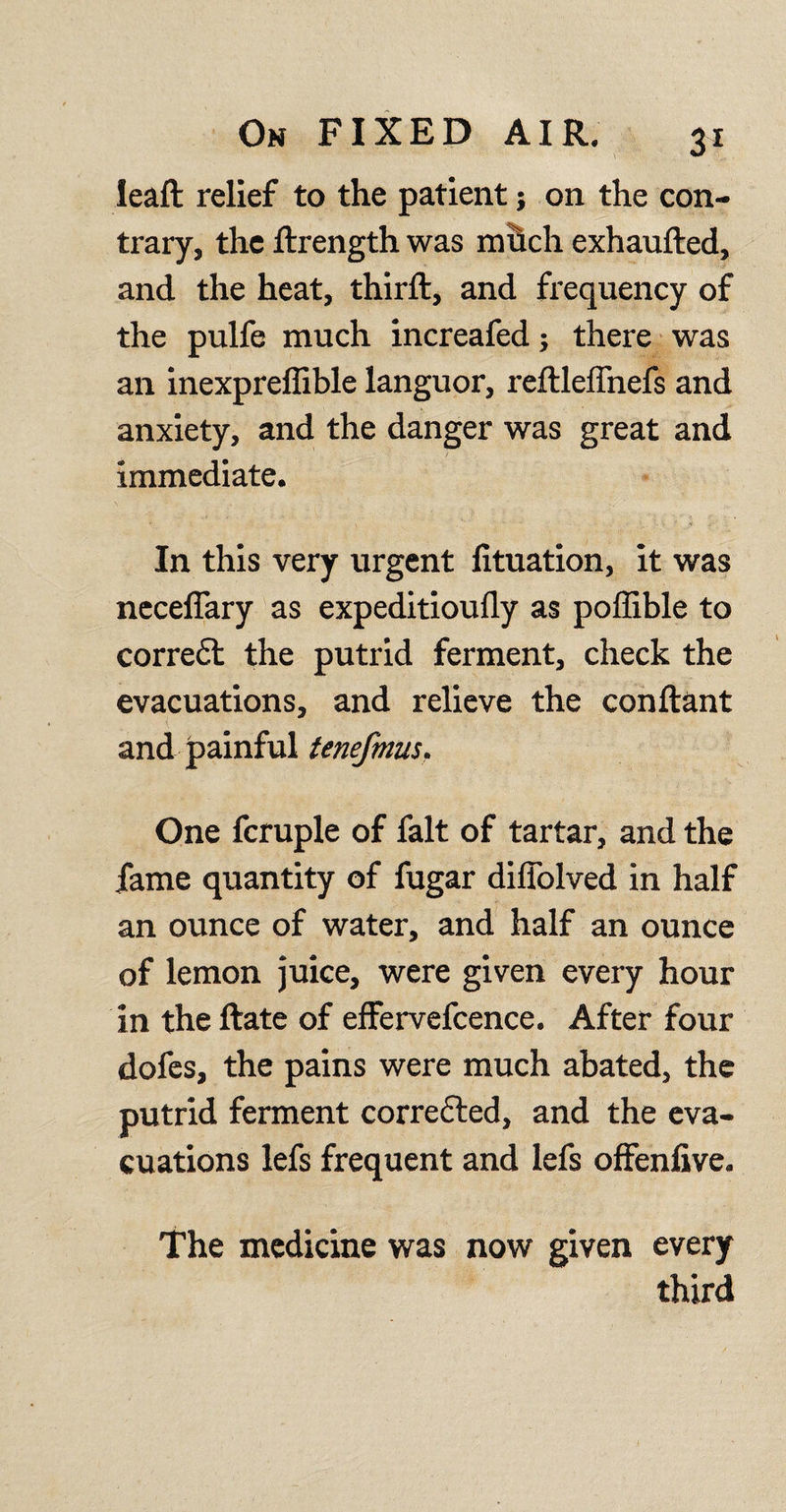 lead relief to the patient; on the con¬ trary, the drength was mhch exhauded, and the heat, third:, and frequency of the pulfe much increafed; there was an inexpreflible languor, redleffnefs and anxiety, and the danger was great and immediate. In this very urgent lituation, it was neceffary as expeditioufly as poffible to corre£l the putrid ferment, check the evacuations, and relieve the condant and painful tenefmus. One fcruple of fait of tartar, and the fame quantity of fugar diffolved in half an ounce of water, and half an ounce of lemon juice, were given every hour in the date of effervefcence. After four dofes, the pains were much abated, the putrid ferment corrected, and the eva¬ cuations lefs frequent and lefs offenfive. The medicine was now given every third
