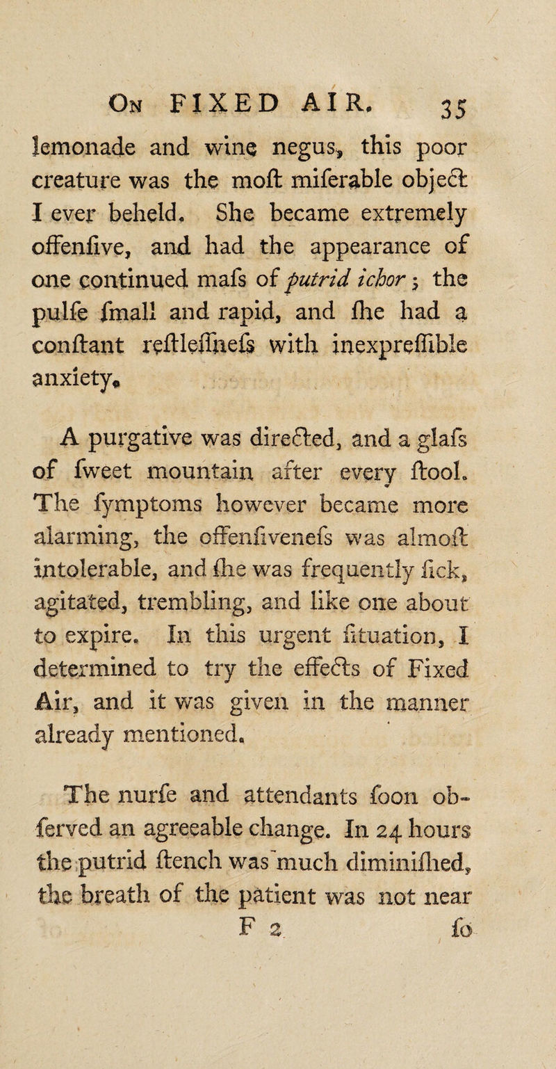 lemonade and win® negus, this poor creature was the moft miferable object I ever beheld. She became extremely offenfive, and had the appearance of one continued mafs of putrid ichor; the pulfe fmall and rapid, and flic had a conftant reftlejTnels with inexpreffible anxiety, A purgative was directed, and a glafs of fweet mountain after every ftool. &lt;r The fymptoms however became more alarming, the offenfivenefs was almoft intolerable, and {he was frequently fick, agitated, trembling, and like one about to expire. In this urgent fkuation, I determined to try the effects of Fixed Air, and it was given in the manner already mentioned. The nurfe and attendants foon ob~ ferved an agreeable change. In 24 hours the putrid ftench was much diminifhed, the breath of the patient was not near F 2. £0