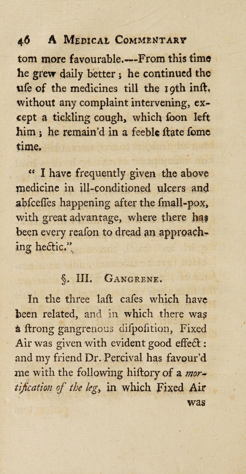 tom more favourable.-—From this time he grew daily better j he continued the ufe of the medicines till the 19th inft, without any complaint intervening, ex¬ cept a tickling cough, which foon left him; he remain’d in a feeble ftate feme time. &lt;{ I have frequently given the above medicine in ill-conditioned ulcers and abfceffes happening after the fmall-pox, with great advantage, where there has been every reafon to dread an approach¬ ing hedtic.” §. Ill, Gangrene. In the three laft cafes which have been related, and in which there was a ftrong gangrenous difpofition, Fixed Air was given with evident good effedt: and my friend Dr. Percival has favour’d me with the following hiftory of a mor¬ tification of the leg, in which Fixed Air was