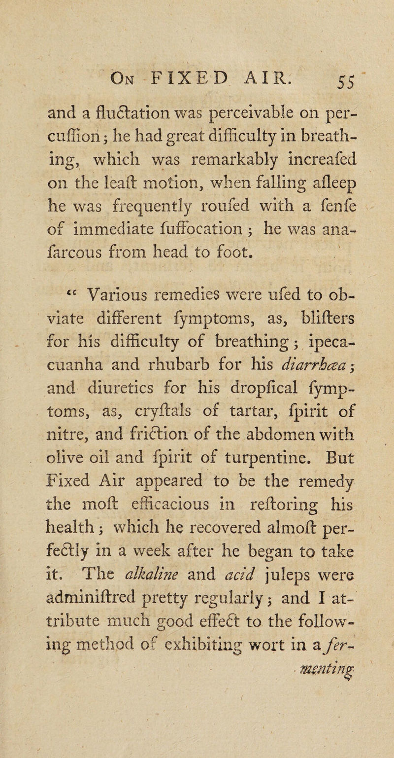 and a fluCtation was perceivable on per- cuffion 5 he had great difficulty in breath¬ ing, which was remarkably increafed on the leaft motion, when falling afleep he was frequently roufed with a fenfe of immediate fuffocation ; he was ana- farcous from head to foot. Various remedies were ufed to ob¬ viate different fymptoms, as, blifters for his difficulty of breathing; ipeca¬ cuanha and rhubarb for his diarrhoea$ and diuretics for his dropfical fymp¬ toms, as, cryftals of tartar, Jpirit of nitre, and friction of the abdomen with olive oil and fpirit of turpentine. But Fixed Air appeared to be the remedy the mod: efficacious in reflating his health i which he recovered almoft per¬ fectly in a week after he began to take it. The alkaline and acid juleps were adminiftred pretty regularly 5 and I at¬ tribute much good effeft to the follow¬ ing method of exhibiting wort in a fer-