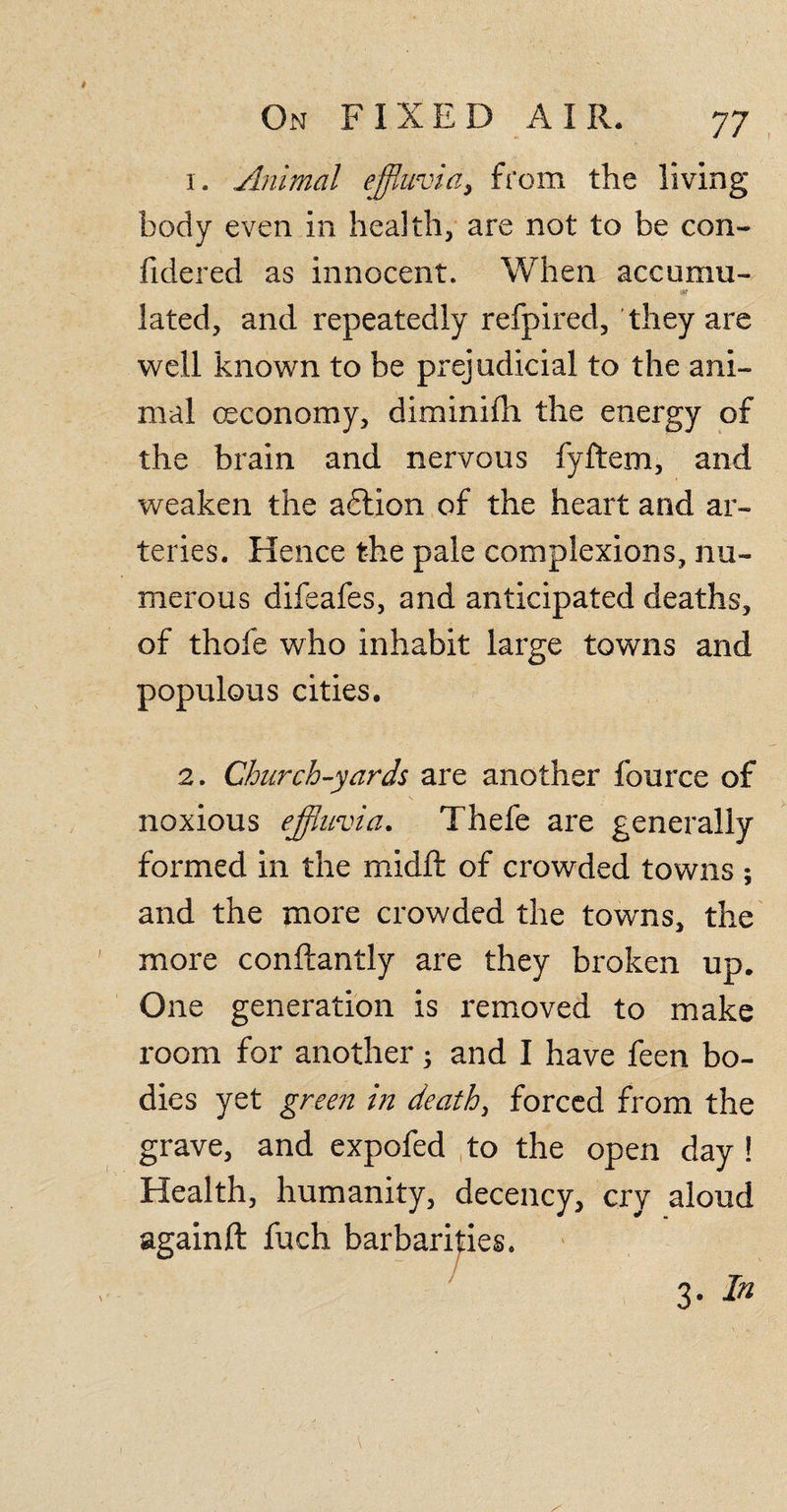 1. Animal effluvia, from the living body even in health, are not to be con- fidered as innocent. When accumu- , * lated, and repeatedly refpired, they are well known to be prejudicial to the ani¬ mal (Economy, diminifh the energy of the brain and nervous fyftem, and weaken the adlion of the heart and ar¬ teries. Hence the pale complexions, nu¬ merous difeafes, and anticipated deaths, of thofe who inhabit large towns and populous cities. 2. Church-yards are another fource of noxious effluvia. Thefe are generally formed in the midft of crowded towns ; and the more crowded the towns, the more conftantly are they broken up. One generation is removed to make room for another 3 and I have feen bo¬ dies yet green in death, forced from the grave, and expofed to the open day ! Health, humanity, decency, cry aloud againft fuch barbarities. 3. In