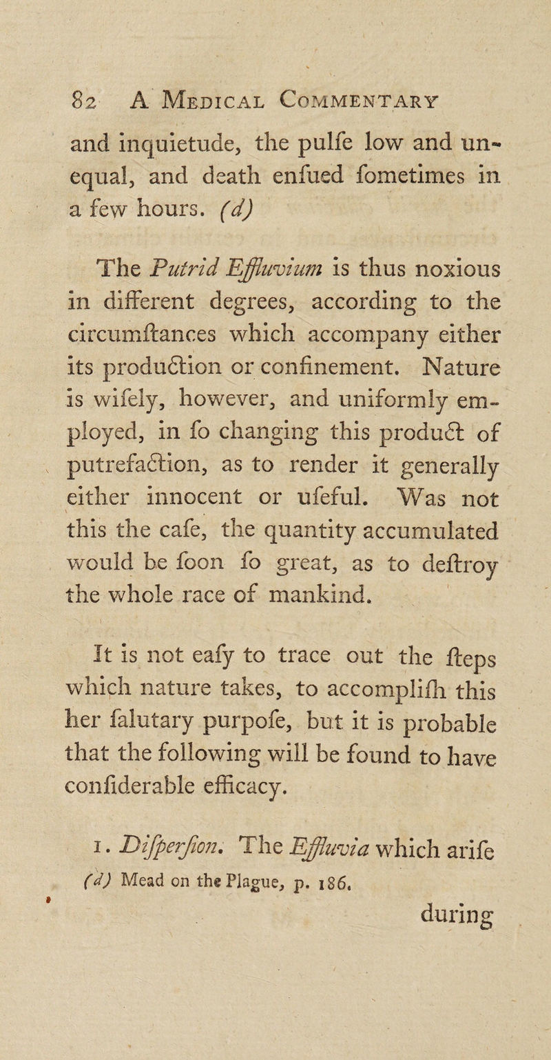 and inquietude, the pulfe low and un¬ equal, and death enfued fometimes in a few hours, (d) The Putrid Effluvium is thus noxious in different degrees, according to the circumftances which accompany either its production or confinement. Nature is wifely, however, and uniformly em¬ ployed, in fo changing this produdt of putrefaction, as to render it generally either innocent or ufeful. Was not this the cafe, the quantity accumulated would be foon fo great, as to deflroy the whole race of mankind. It is not eafy to trace out the fteps which nature takes, to accomplifh this her falutary purpofe, but. it is probable that the following will be found to have confiderable efficacy. i. Difperjion. The Effluvia which arife (d) Mead on the Plague, p. 186. during