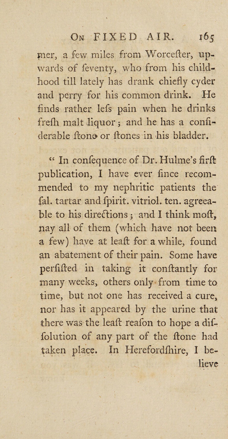 mer, a few miles from Worcefter, up¬ wards of feventy, who from his child¬ hood till lately has drank chiefly cyder and perry for his common drink. He finds rather lefs pain when he drinks frefh malt liquor 5 and he has a confi- derable ftono or ftones in his bladder. cc In confequence of Dr. Hulme’s firft publication, I have ever fince recom¬ mended to my nephritic patients the fah tartar and fpirit. vitriol, ten. agreea¬ ble to his directions 5 and I think moft* nay all of them (which have not been a few) have at leaft for a while, found an abatement of their pain. Some have perfifted in taking it conftantly for many weeks, others only from time to time, but not one has received a cures nor has it appeared by the urine that there was the leaft reafon to hope a dif~ folution of any part of the ftone had taken place. In Herefordshire, I be¬ lieve