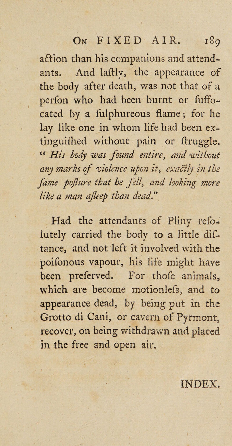 A, On FIXED AIR. 189 aflion than his companions and attend¬ ants. And laftlv, the appearance of the body after death, was not that of a perfon who had been burnt or fufFo- cated by a fulphureous flame; for he lay like one in whom life had been ex- tinguifhed without pain or ftruggle. &lt;c His body was found entire, and without any marks of violence upon it, exactly in the fame pojlure that he fell, and looking more like a man afeep than dead,” Had the attendants of Pliny refo- lutely carried the body to a little dis¬ tance, and not left it involved with the poifonous vapour, his life might have been preferved. For thofe animals, which are become motionlefs, and to appearance dead, by being put in the Grotto di Cani, or cavern of Pyrmont, recover, on being withdrawn and placed in the free and open air. / INDEX.