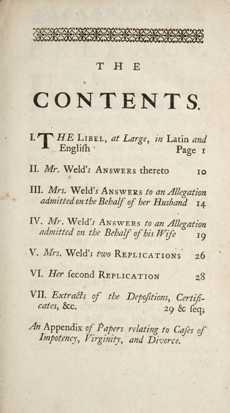 CONTENTS. I-TT HE Libel, at Large, m Latin and A Englifh - Page i II. Mr. Weld’x Answers thereto 10 III. Mrs. WeldV Answers to an Allegation admitted on the Behalf of her Husband 14 IV. Mr. Weld^ Answers to an Allegation admitted on the Behalf of his Wife jq V. Mrs. Weld’r two Replications 26 VI. Her fecond Replication 28 VII. Ext rails of the Depofitions, Certifi¬ cates, See. 2iy 6c feq; An Appendix of Papers relating to Cafes of Impotence, Virginity, and Divorce.