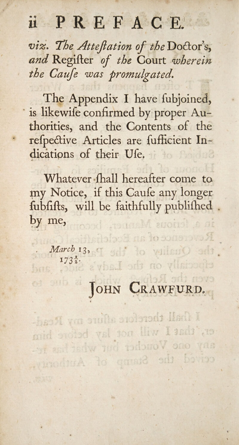 viz. The Attejlation of the Do&or’s, and Regifter of the Court wherein the Caufe was promulgated. ' ' i ' i T f .it ] • ’r ' The Appendix I have fubjoined, is likewife confirmed by proper Au¬ thorities, and the Contents of the refpedtive Articles are fufficient In¬ dications of their Ufe, Whatever fhall hereafter come to my Notice, if this Caufe any longer iublifts, will be faithfully publifhed by me, March 13, 173 *• John Crawfurd.