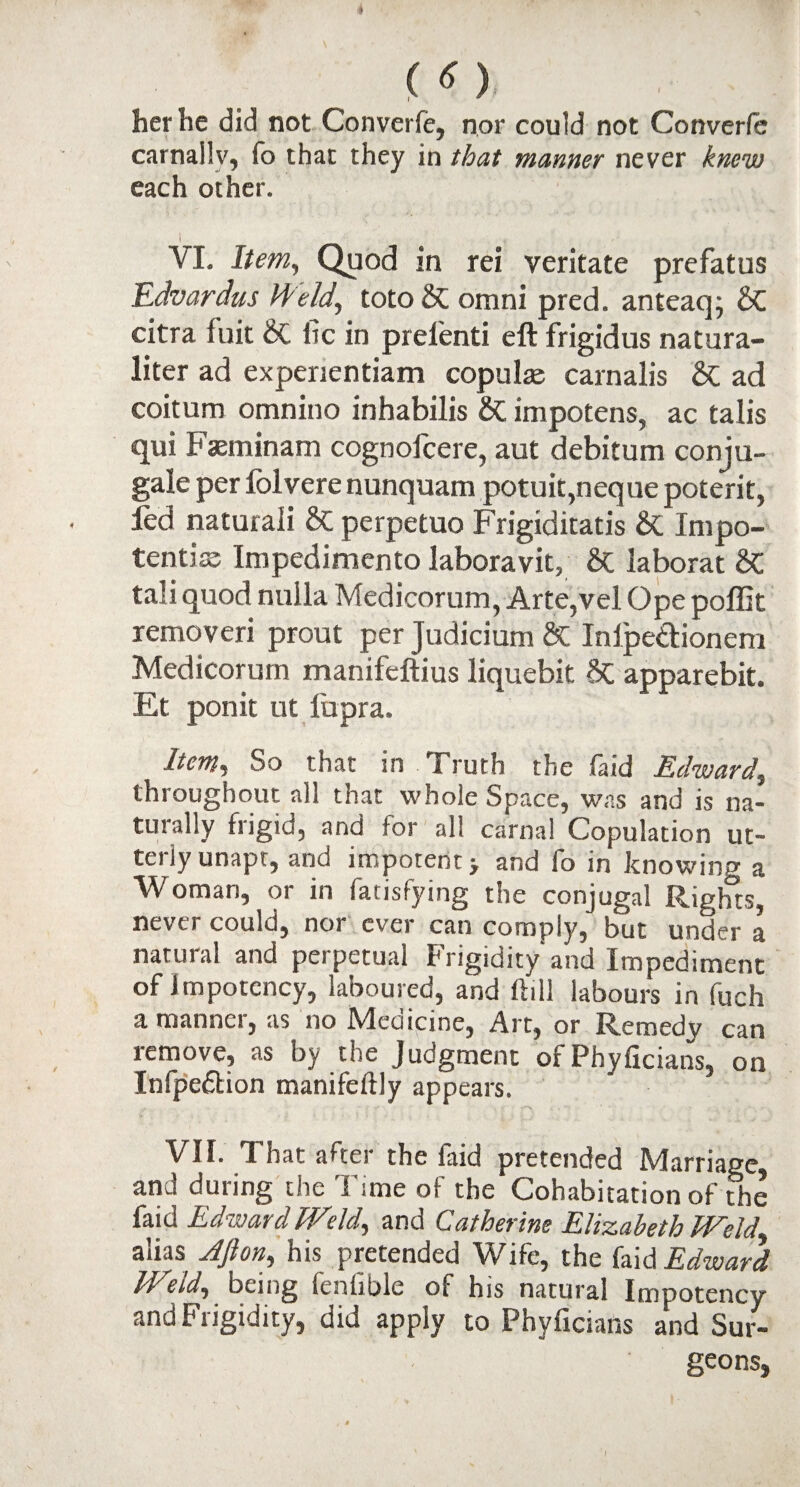 («> her he did not Converfe, nor could not Converfe carnally, fo that they in that manner never knew each other. i . VI. Item, Quod in rei veritate prefatus Edvardus Held, toto & omni pred. anteaq; & citra fuit St lie in prelenti eft frigidus natura- liter ad experientiam copulas carnalis & ad coitum omnino inhabilis &C impotens, ac talis qui Faeminam cognoicere, aut debitum conju- gale per lolvere nunquam potuit,neque poterit, fed naturali & perpetuo Frigiditatis St Inipo- tentiss Impedimento laboravit, St iaborat St tali quod nulla Medicorum, Arte,vel Ope poffit removeri prout per Judicium & Inipedionem Medicorum manifeftius liquebit St apparebit. Et ponit ut fupra. Item, So that in Truth the (aid Edward, throughout all that whole Space, was and is na¬ turally frigid, and for all carnal Copulation ut¬ terly unapt, and impotent > and fo in knowing a Woman, or in fatisfying the conjugal Rights, never could, nor ever can comply, but under a natural and perpetual Frigidity and Impediment of 1 mpotency, laboured, and ftill labours in fuch a manner, as no Medicine, Art, or Remedy can remove, as by the Judgment of Phyficians, on Infpe&ion manifeftly appears. VII. That after the faid pretended Marriage and during the Time of the Cohabitation of the faid Edward Weld, and Catherine Elizabeth Weld alias Afton, his pretended Wife, the faid Edward Weld, being fenfible of his natural Impotency and Frigidity, did apply to Phyficians and Sur¬ geons,