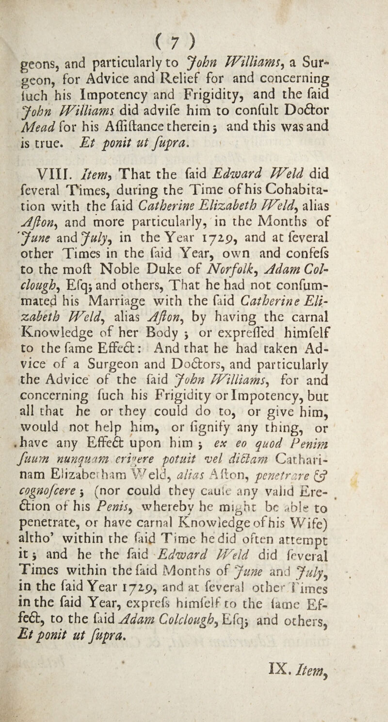 geons, and particularly to John Williams, a Sur¬ geon, for Advice and Relief for and concerning iuch his Impotency and Frigidity, and the faid John Williams did advife him to confult DoCtor Mead {ox his Affiftance therein j and this was and is true. Et ponit ut fupra. VIII. Item, That the faid Edward Wteld did feveral Times, during the Time of his Cohabita¬ tion with the faid Catherine Elizabeth Weld, alias Afton, and more particularly, in the Months of 'June and July, in the Year 1729, and at feveral other Times in the faid Year, own and confefs to the mod Noble Duke of Norfolk, Adam Col- clough, Efqj and others, That he had not confum- mated his Marriage with the faid Catherine Eli¬ zabeth M^eld, alias Aflon, by having the carnal Knowledge of her Body j or exprefled himfelf to the fame Effedt: And that he had taken Ad¬ vice of a Surgeon and Dodtors, and particularly the Advice of the faid John Williams, for and concerning fuch his Frigidity or Impotency, but all that he or they could do to, or give him, would not help him, or fignify any thing, or .have any Effedt upon him ; ex eo quod Penim fuum nunquam eri'\ere potuit vel didam Cathari- nam Elizabethan) Weld, alias Afton, penetrqre (J cognojcere •, (nor could they cauic any valid Ere¬ ction of his Penis, whereby he might be able to penetrate, or have carnal Knowledge of his Wife) . altho’ within the faid Time he did often attempt it j and he the faid Edward Weld did feveral Times within the faid Months of June and July, in the faid Year 1729, and at feveral other l imes in the faid Year, exprefs himfelf to the fame Ef¬ fect, to the faid Adam Colclough, Efq; and others, Et ponit ut fupra. IX. Item,