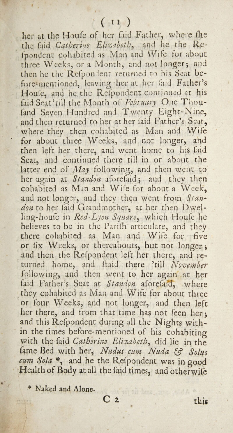 I ( II ) her at the Ho life of her (aid Father, where (lie the faid Catherine Elizabeth, and he the Re¬ spondent cohabited as Man and Wife for about three Weeks, or a Month, and not longer j and then he the Refpondent returned to his Seat be- foreMnemioned, leaving her at her faid Father’s Houfe, and he the Refpondent continued at his faid Seat’ull the Month of February One Thou- fand Seven Hundred and Twenty Eight-Nine, and then returned to her at her laid Father’s Sear, where they then cohabited as Man and Wife for about three Weeks, and not longer, and then left her there, and went home to his faid Seat, and continued there til! in or about the latter end of May following, and then went to her again at Standon aforefaidj and they then cohabited as Man and Wife for about a Week, and not longer, and they then went from Stan- don to her faid Grandmother, at her then Dwei- ling-houfe in Red-Lyon Square, which Houfe he believes to be in the Panfh articulate, and they there cohabited as Man and Wife for five or fix Weeks, or thereabouts, but not longer j and then the Refpondent left her there, and re¬ turned home, and ftaid there ’till November following, and then went to her again at her faid Father’s Seat at Standon aforefaiil, where they cohabited as Man and Wife for about three or four Weeks, and not longer, and then left her there, and from that time has not feen her 5 and this Refpondent during all the Nights with¬ in the times before-mentioned of his cohabiting with the faid Catherine Elizabeth, did lie in the fame Bed with her, Nudus cum Nuda £5? Solus cum Sola and he the Refpondent was in good Health of Body at all the faid times, and otherwife « * Naked and Alone. c 2. this