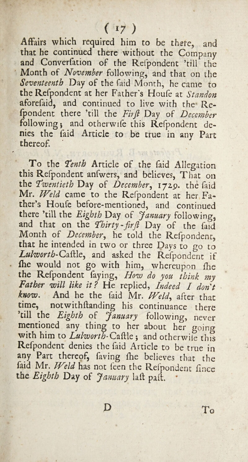 Affairs which required him to be there, and that he continued there without the Company and Converfation of the Refpondent ’till the Month of November following, and that on the Seventeenth Day of the faid Month, he came to the Refpondent at her Father's Houfe at Standon aforefaid, and continued to live with the Re¬ fpondent there ’till the Firft Day of December following} and otherwife this Refpondent de¬ nies the laid Article to be true in any Part thereof. r A- To the Tenth Article of the faid Allegation this Refpondent anfwers, and believes, That on the Twentieth Day of December, 172.P. the faid Mr. Weld came to the Refpondent at her Fa¬ ther’s Houle before-mentioned, and continued there ’till the Eighth Day of January following, and that on the Thirty-firft Day of the faid Month of December, he told the Refpondent, that he intended in two or three Days to go to Lulworth-QeTtle^ and asked the Refpondent if • flic would not go with him, whereupon ffie the Refpondent faying. How do you think my Father will like it? He replied. Indeed / don't know. And he the faid Mr. Weld, after that time, notwithftanding his continuance there ’till the Eighth of January following, never mentioned any thing to her about her going with him to Lulwortb-Caftle } and otherwise this Refpondent denies the faid Article to be true in any Part thereof, hiving fhe believes that the faid Mr. Weld has not feen the Refpondent fince the Eighth Day of January laft pail. * P To ly-