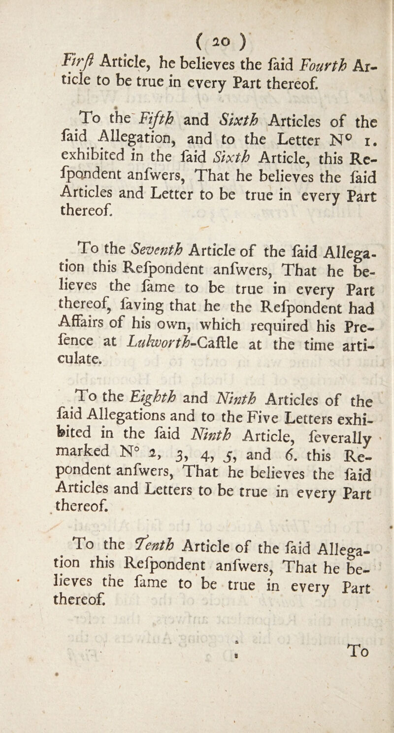 Ftrji Article, he believes the faid Fourth Ar¬ ticle to be true in every Part thereof. . • To the Fifth and Sixth Articles of the laid Allegation, and to the Letter N° i. exhibited in the faid Sixth Article, this Re- fpondent anfwers, That he believes the laid Articles and Letter to be true in every Part thereof. T0 the Seventh Article of the laid Allega¬ tion this Relpondent anfwers, That he be¬ lieves the lame to be true in every Part thereof, laving that he the Relpondent had Affairs of his own, which required his Pre- lence at Lulworth-Caftle at the time arti¬ culate. _ To the Eighth and Ninth Articles of the laid Allegations and to the Five Letters exhi¬ bited in the laid Ninth Article, leverally - marked N° i, 3, 4, and 6. this Res¬ pondent anfwers, That he believes the faid Articles and Letters to be true in every Part thereof. To the Tenth Article of the faid Allega- ti°n »hjs Relpondent anlwers, That he be¬ lieves the lame to be true in every Part thereof. To