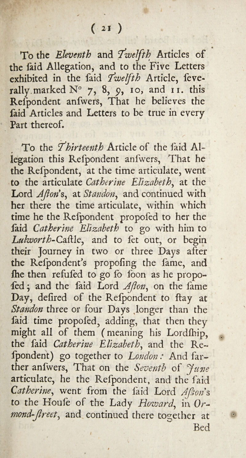 , • To the Eleventh and Twelfth Articles of the laid Allegation, and to the Five Letters exhibited in the faid Twelfth Article, leve- rally. marked N° y, 8, p, 10, and 11. this Respondent anfwers, That he believes the faid Articles and Letters to be true in every Part thereof. . , . r To the Thirteenth Article of the faid Al- * legation this Refpondent anfwers, That he the Refpondent, at the time articulate, went to the articulate Catherine Elizabeth, at the Lord Jfons, at Standon, and continued with her there the time articulate, within which time he the Refpondent propofed to her the faid Catherine Elizabeth to go with him to Lulworth-Cadle, and to fet out, or begin their Journey in two or three Days after the Relpondent’s propoling the fame, and ftie then refufed to go fo foon as he propo¬ fed , and the faid Lord Ajlon, on the lame Day, delired of the Relpondent to ftay at Standon three or four Days longer than the laid time propoled, adding, that then they might all of them (meaning his Lordfhip, the faid Catherine Elizabeth, and the Re- Ipondent) go together to London: And far¬ ther anfwers, That on the Seventh of June articulate, he the Refpondent, and the faid Catherine, went from the faid Lord Mtons to the Koufe of the Lady Howard, in Or~ mond-Jlreet, and continued there together at Bed #