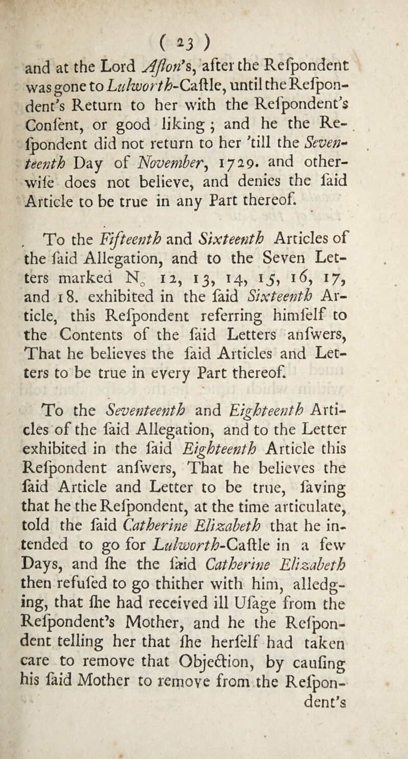 ( 2 3 ) and at the Lord Ajlon’s, after the Refpondent was gone to Lulworth-Caftle, until the Refpon- dent’s Return to her with the Refpondent’s Confent, or good liking ; and he the Re- lpondent did not return to her 'till the Seven¬ teenth Day of November, 1729- and other- wile does not believe, and denies the faid Article to be true in any Part thereof. To the Fifteenth and Sixteenth Articles of the faid Allegation, and to the Seven Let¬ ters marked N0 12, 13, 14, 15, id, 17, and 18. exhibited in the faid Sixteenth Ar¬ ticle, this Refpondent referring himlelf to the Contents of the faid Letters anfwers, That he believes the faid Articles and Let¬ ters to be true in every Part thereof. # I To the Seventeenth and Eighteenth Arti¬ cles of the faid Allegation, and to the Letter exhibited in the laid Eighteenth Article this Refpondent anfwers, That he believes the laid Article and Letter to be true, faving that he the Refpondent, at the time articulate, told the laid Catherine Elizabeth that he in¬ tended to go for Luhvorth-CdSEic in a few Days, and fhe the laid Catherine Elizabeth then refufed to go thither with him, alledg¬ ing, that fhe had received ill Ufage from the Refpondent’s Mother, and he the Refpon¬ dent telling her that fhe herfelf had taken care to remove that Obje&ion, by caufing his laid Mother to remove from the Refpon¬ dent’s