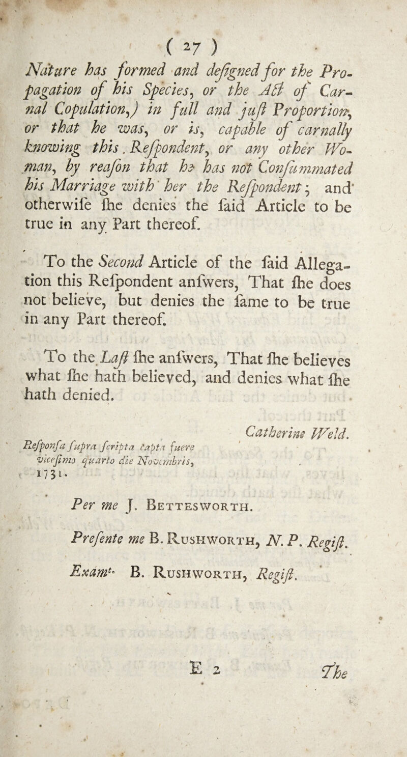 Nature has formed ■and dejigned for the Pro¬ pagation of his Species, c>r /A of Car¬ nal Copulation,) in full and 'jujl Proportion\ or that he was, or is, capable of carnally knowing this. Refpondent, or any other Wo¬ man, by reafon that he- has not Confummated his Marriage with her the Refpondent j and' otherwilc Ihe denies the faid Article to be true in any Part thereof. To the Second Article of the laid Allega¬ tion this Refpondent anfwers, That Ihe does not believe, but denies the lame to be true in any Part thereof. To the.Lafl Ihe anfwers, That fhe believes what Ihe hath believed, and denies what fhe hath denied. Gather ins Weld. Refponfa f upra feripta tapta fuere viceJimo quarto die Novcmbris> Per me ]. Bettesworth. Prefente me B. Ruskworth, N. P. Regift. I Exam*- B. Rushworth, Regift. E 2 V