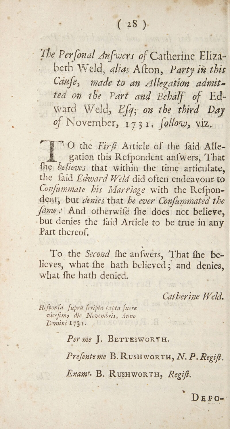 The Perfonal Jnfwers of Catherine Eliza- betn Weld, alias Aft on, Party in this Cdufe, made to an Allegation admit¬ ted on the Part and Behalf of Ed¬ ward Weld, Eff on the third Day of November, 1731. follow, viz. T1 O the Fir ft Article of the faid Alle¬ gation this Refpondent anlwers, That fhe believes that within the time articulate, the laid Edward Weld did often endeavour to Confummate his Marriage with the Relpon- den t, but denies that he ever Confummated the fame: And otherwile fhe does not believe, but denies the laid Article to be true in any Part thereof. % To the Second fhe anlwers, That fhe be¬ lieves, what Ihe hath believed; and denies, what fhe hath denied. ♦ Catherine Weld. Ref ton fa fupra feripta c aft a fun'e vice ft mo die Novembvis, Anno Domini 1731- Per me J. Bettesworth. Prefente me B. Rush worth, N. P. Regift. Exam?- B, Rush worth, Regift. • * • I v D E P o-