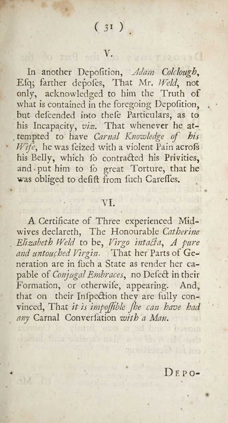 ( 3« ) V. In another Deposition, Adam Colclough, Efq- farther depofes, That Mr. Weld, not only, acknowledged to him the Truth of what is contained in the foregoing Deposition, . but deicended into thele Particulars, as to his Incapacity, viz. That whenever he at- . tempted to have Carnal Knowledge of his Wife, he was feized with a violent Pain acrols his Belly, which fo contracted his Privities, and put him to lb great Torture, that he was obliged to defift from fuch Cardies. © VI. A Certificate of Three experienced Mid¬ wives declareth, The Honourable Catherine Elizabeth Weld to be, Virgo intacia, A pare and untouched Virgin. That her Parts of Ge¬ neration are in fuch a State as render her ca¬ pable of Conjugal Embraces, no Defect in their Formation, or otherwife, appearing. And, that on their Inlpe&ion they are fully con¬ vinced, That it is impofjible Jhe can have had any Carnal Converfation with a Man. D E P o- ©