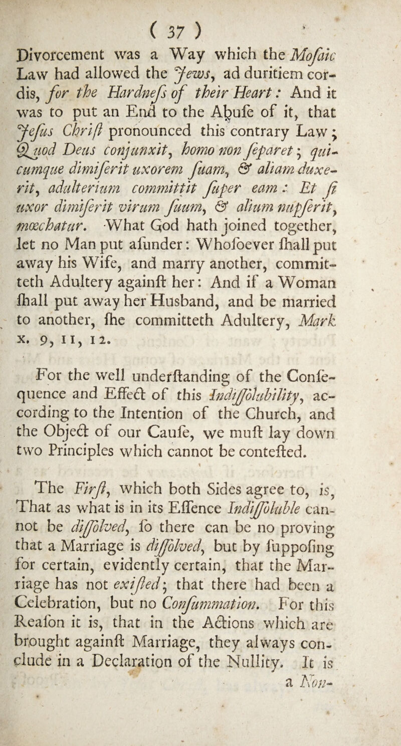 Divorcement was a Way which the Mofaic Law had allowed the Jews, ad duritiem cor¬ dis, for the Hardnefs of their Heart: And it was to put an End to the A^ufe of it, that fefus Chrift pronounced this contrary Law; Quod Deus conjunxit, homo non feparet\ qai- cumque dimiferit uxorem fa am., & aliam duxe- rit, adulterium committit fuper earn ■' Et hi uxor dimiferit virum fuum, & alium nupferit, moechatar. What God hath joined together, let no Man put afunder: Wholoever fhall put away his Wife, and marry another, commit- teth Adultery againft her: And if a Woman fhall put away her Husband, and be married to another, (he committeth Adultery, Mark X. 9, II, 12. For the well underftanding of the Confe- quence and Effedd of this Indifolubility, ac¬ cording to the Intention of the Church, and the Objedd of our Caule, we mu ft lay down two Principles which cannot be contefted. The Firfy which both Sides agree to, is, That as what is in its E(fence Indifb table can¬ not be dijfolved, lo there can be no proving that a Marriage is diffolvedy but by fuppofing for certain, evidently certain, that the Mar¬ riage has not exifled • that there had been a Celebration, but no Confummation. For this Reafon it is, that in the Actions which are brought againft Marriage, they always con¬ clude in a Declaration of the Nullity. It is a Non-