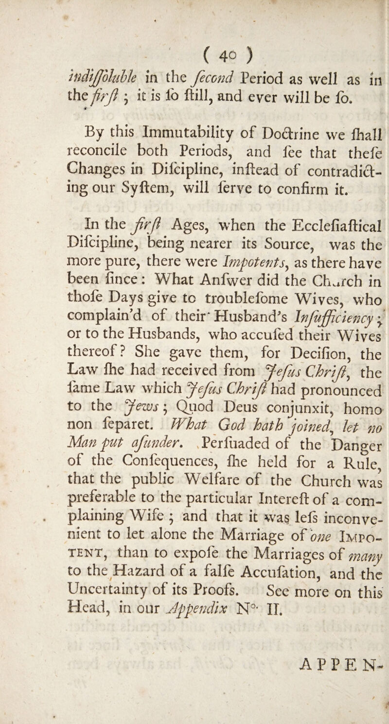 I - ' (40) ind'tjjbluble in the fecond Period as well as in the firji ; it is lo ftill, and ever will be lo. By this Immutability of Doctrine we fhall reconcile both Periods, and lee that thele Changes in Dilcipline, inftead of contradict¬ ing our Syftem, will lerve to confirm it. In the frfl Ages, when the Ecclefiaftical Dilcipline, being nearer its Source, was the more pure, there were Impotents, as there have been fince: What Anfwer did the Church in thofe Days give to troublefome Wives, who complain’d of their ’Husband’s Injufficiency y or to the Husbands, who acculed their Wives thereof? She gave them, for Decifion, the Law Ihe had received from Jefus Chrift, the lame Law which Jefus Chrifl had pronounced to the Jews; Quod Deus conjunxit, homo non feparet. What God hath joined, let no Man put afunder. Perfuaded of the Danger of the Confequences, fhe held for a Rule, that the public Welfare of the Church was preferable to the particular Intereft of a com¬ plaining Wife ; and that it was lefs inconve¬ nient to let alone the Marriage of one Impo¬ tent, than to expofe the Marriages of 'many to the Hazard of a falfe Accufation, and the Uncertainty of its Proofs, See more on this Head, in our Appendix N0- II, A * A P P E N-