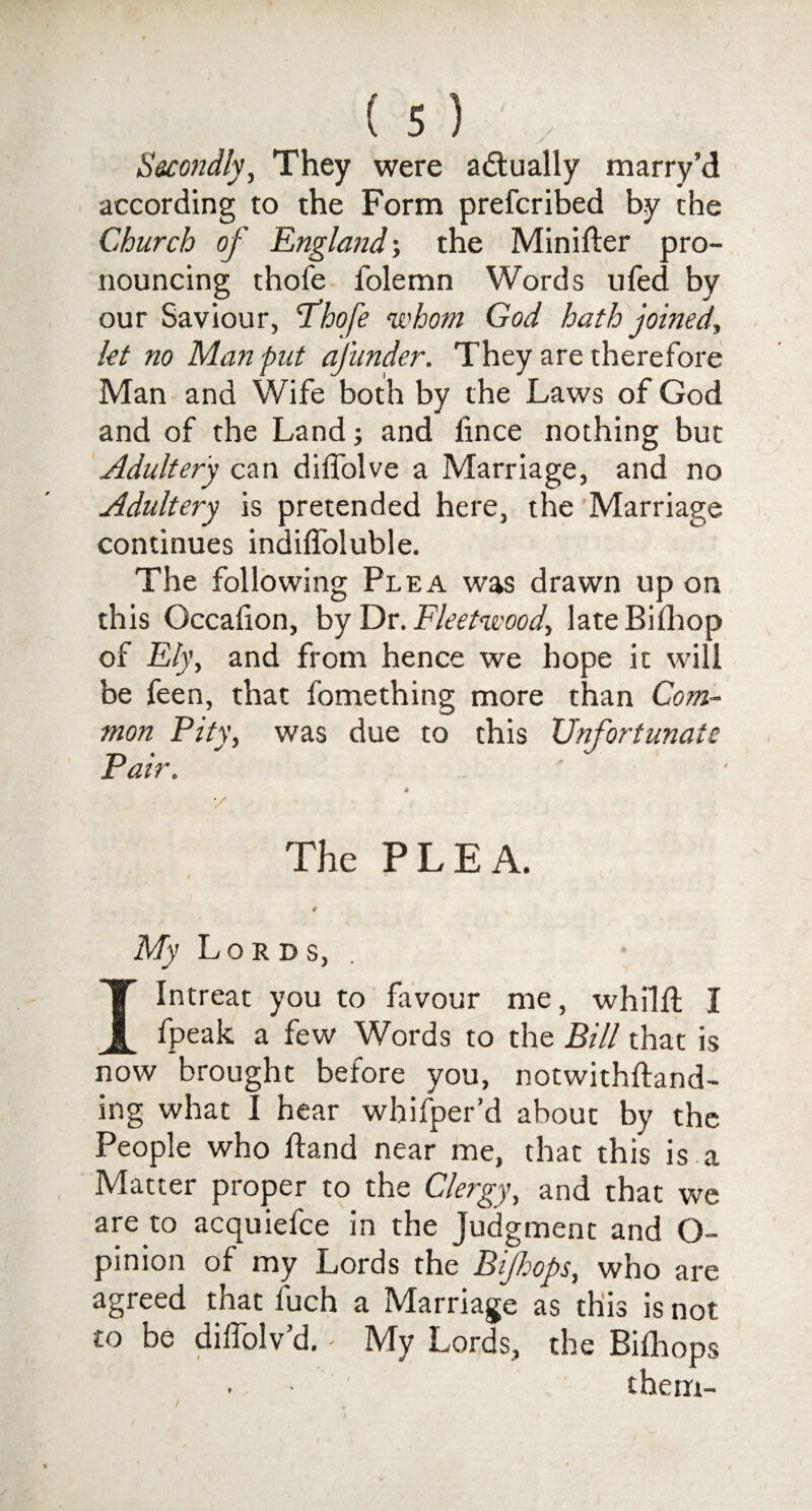 They were actually marry’d according to the Form prefcribed by the Church of England; the Minifter pro¬ nouncing thofe folemn Words ufed by our Saviour, T’hofe whom God hath joined., let no Man put ajunder. They are therefore Man and Wife both by the Laws of God and of the Land; and lince nothing but Adultery can diffolve a Marriage, and no Adultery is pretended here, the Marriage continues indiffoluble. The following Plea was drawn up on this Gccafion, by Dr .Fleetwood, lateBilhop of Ely, and from hence we hope it will be feen, that fomething more than Com¬ mon Pity, was due to this Unfortunate Pair. y The PLEA. My Lords, I Intreat you to favour me, whilll I fpeak a few Words to the Bill that is now brought before you, notwithftand- ing what I hear whifper’d about by the People who ftand near me, that this is a Matter proper to the Clergy, and that we are to acquiefce in the Judgment and O- pinion of my Lords the Bijhops, who are agreed that luch a Marriage as this is not to be diffolv’d. - My Lords, the Bilhops them-