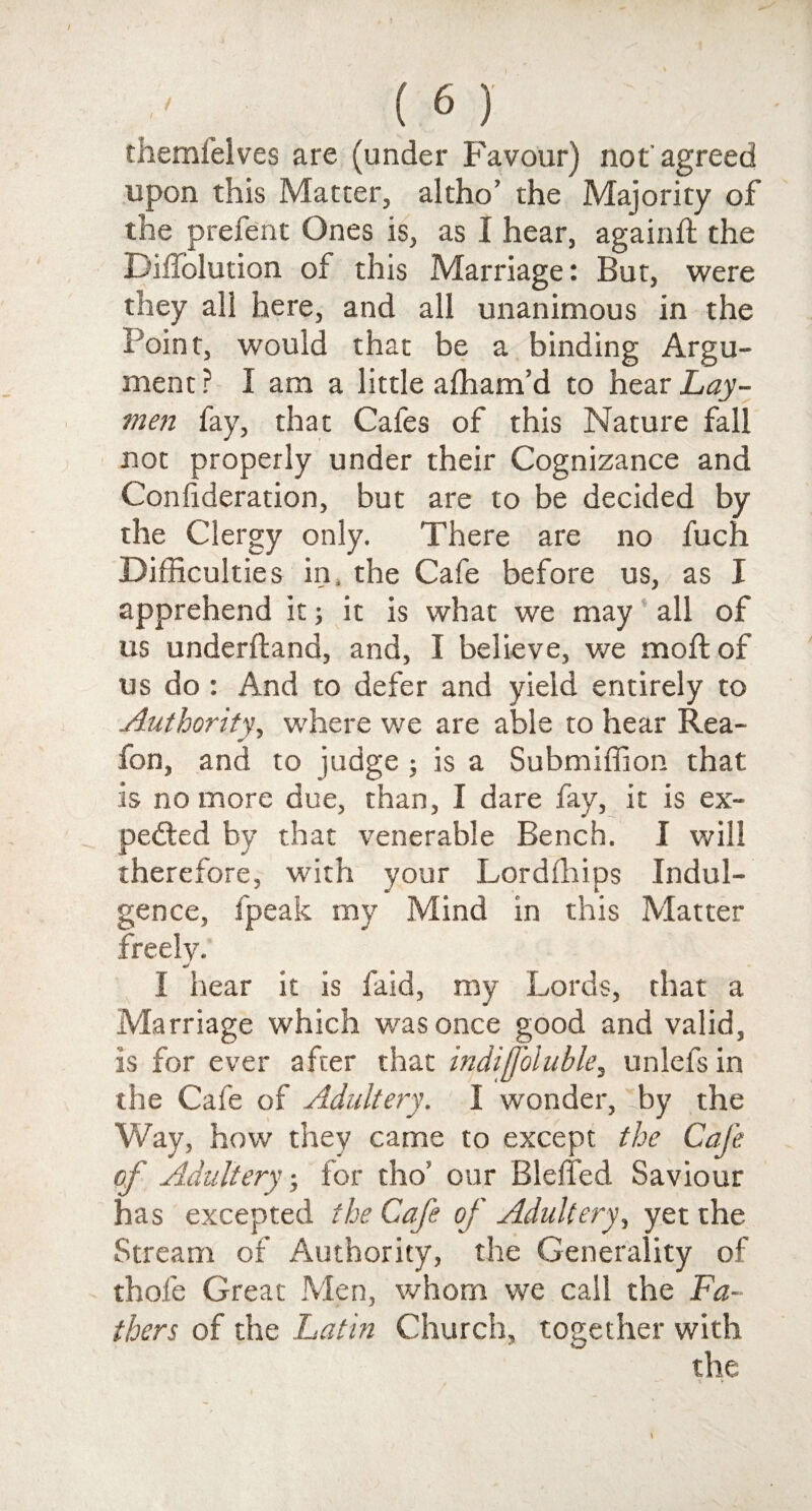 themfelves are (under Favour) not agreed upon this Matter, altho’ the Majority of the prefent Ones is, as I hear, againft the Diffolution of this Marriage: But, were they ali here, and all unanimous in the Point, would that be a binding Argu¬ ment ? I am a little affiam’d to hear Lay¬ men fay, that Cafes of this Nature fall not properly under their Cognizance and Confideration, but are to be decided by the Clergy only. There are no fuch Difficulties in. the Cafe before us, as I apprehend it; it is what we may all of us underftand, and, I believe, we moft of us do : And to defer and yield entirely to Authority, where we are able to hear Rea- fon, and to judge ; is a Submiffion that is no more due, than, I dare fay, it is ex¬ pected by that venerable Bench. I will therefore, with your Lordfhips Indul¬ gence, fpeak my Mind in this Matter freely. I hear it is faid, my Lords, that a Marriage which was once good and valid, is for ever after that indifoluble, unlefs in the Cafe of Adultery. I wonder, 'by the Way, how they came to except the Cafe of Adultery; tor tho’ our Bleffed Saviour has excepted the Cafe of Adultery, yet the Stream of Authority, the Generality of thole Great Men, whom we call the Fa¬ thers of the Latin Church, together with the