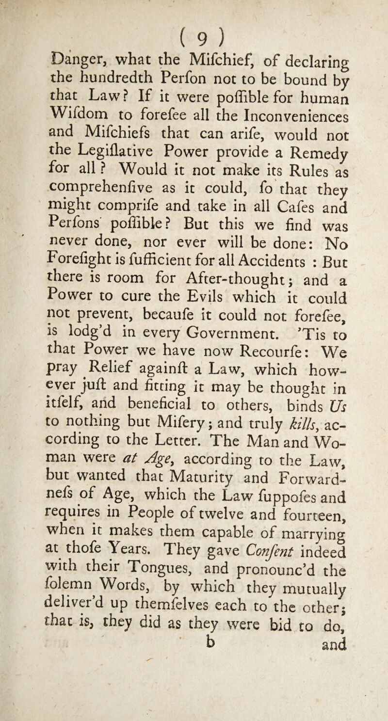 Danger, what the Mifchief, of declaring the hundredth Perfon not to be bound by that Law ? If it were poffible for human Wifdom to forefee all the Inconveniences and Mifchiefs that can arife, would not the Legiflative Power provide a Remedy for all ? Would it not make its Rules as comprehenlive as it could, fo that they might comprife and take in all Cafes and Perfons poffible? But this we find was never done, nor ever will be done: No Forefight is fufficient for all Accidents : But there is room for After-thought; and a Power to cure the Evils which it could not prevent, becaufe it could not forefee, is lodg’d in every Government. ’Tis to that Power we have now Recourfe: We pray Relief againft a Law, which how¬ ever juft and fitting it may be thought in itfelf, and beneficial to others, binds Us to nothing but Mifery; and truly kills, ac¬ cording to the Letter. The Man and Wo¬ man were at Age, according to the Law, but wanted that Maturity and Forward- nefs of Age, which the Law fuppofes and requires in People of twelve and fourteen, when it makes them capable of marryin0- at thofe Years. They gave Confent indeed with their Tongues, and pronounc’d the folemn W^ords, by which they mutually deliver’d up themfelves each to the otherj that is, they did as they were bid to do, h and