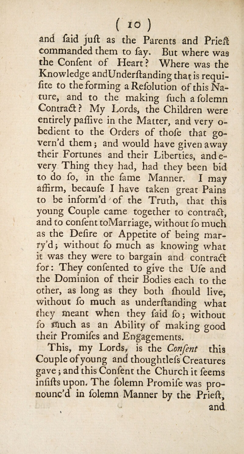 ( 1° ) and faid juft as the Parents and Prieft commanded them to fay. But where was the Confent of Heart ? Where was the Knowledge andUnderftanding that is requi- fite to the forming aRefolution of this Na¬ ture, and to the making fuch a folemn Contract ? My Lords, the Children were entirely paffive in the Matter, and very o- bedient to the Orders of thofe that go¬ vern’d them; and would have given away their Fortunes and their Liberties, ande- very Thing they had, had they been bid to do fo, in the fame Manner. I may affirm, becaufe I have taken great Pains to be inform’d of the Truth, that this young Couple came together to contract, and to confent toMarriage, without fo much as the Defire or Appetite of being mar¬ ry’dj without fo much as knowing what it was they were to bargain and contract for: They confented to give the Ufe and the Dominion of their Bodies each to the other, as long as they both ftiould live, without fo much as underftanding what they meant when they faid fo; without fo much as an Ability of making good theif Promifes and Engagements. This, my Lords, is the Confent this Couple of young and thoughtlefs Creatures gave; and this Confent the Church it feems infifts upon* The folemn Promife was pro¬ nounc’d in folemn Manner by the Prieft,