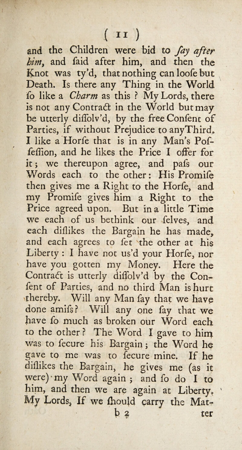 and the Children were bid to fay after him, and faid after him, and then the Knot was ty’d, that nothing can loofe hut Death. Is there any Thing in the World fo like a Charm as this ? My Lords, there is not any Contradt in the World but may be utterly diffolv’d, by the freeConfent of Parties, if without Prejudice to anyThird, I like a Horfe that is in any Man’s Pof- feffion, and he likes the Price I offer for it; we thereupon agree, and pafs our Words each to the other: His Promile • *. ■v - . * then gives me a Right to the Horfe, and my Promife gives him a Right to the Price agreed upon. But in a little Time we each of us bethink our felves, and each diflikes the Bargain he has made, and each agrees to fet the other at his Liberty: I have not us’d your Horfe, nor have you gotten my Money. Here the Contract is utterly diffolv’d by the Con- fen t of Parties, and no third Man is hurt thereby. Will any Man fay that we have done amifs? Will any one fay that we have fo much as broken our Word each to the other ? The Word I gave to him was to fecure his Bargain; the Word he gave to me was to fecure mine. If he diflikes the Bargain, he gives me (as it were) • my Word again ; and fo do I to him, and then we are again at Liberty, My Lords, If we Ihould carry the Mat- b 2 ter