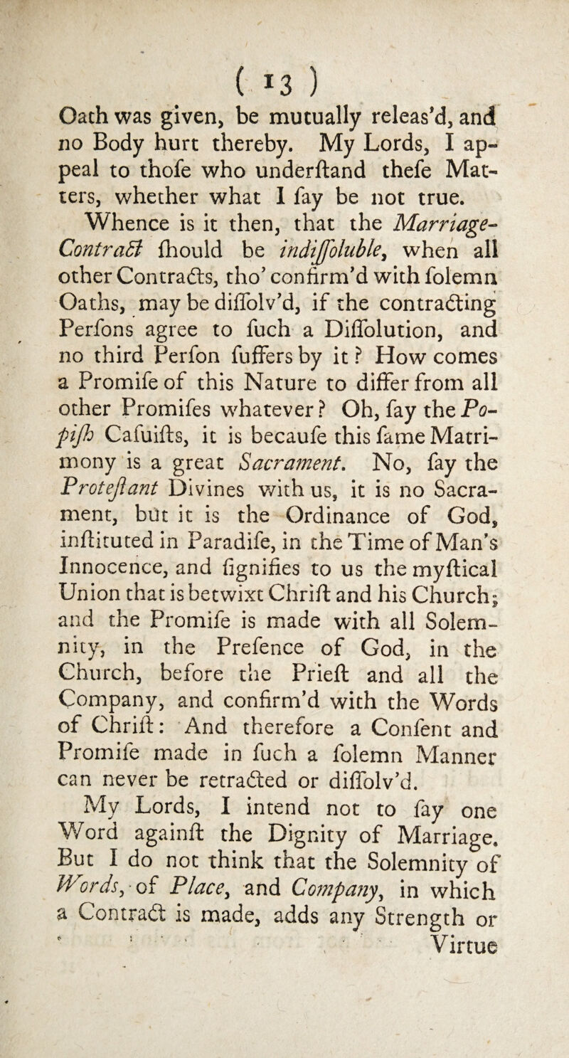 ( *3 ) Oath was given, be mutually releas’d, and no Body hurt thereby. My Lords, I ap¬ peal to thofe who underftand thefe Mat¬ ters, whether what I fay be not true. Whence is it then, that the Marriage~ Contrast fhould be indijfoluble, when all other Contracts, tho’ confirm’d with folemn Oaths, may be dilfolv’d, if the contracting Perfons agree to fuch a Diffolution, and no third Perfon fuffers by it ? How comes a Promife of this Nature to differ from all other Promifes whatever ? Oh, fay the Po- fijh Cafuifts, it is becaufe this fame Matri¬ mony is a great Sacrament. No, fay the Protejlant Divines with us, it is no Sacra¬ ment, but it is the Ordinance of God, infiituted in Paradife, in the Time of Man’s Innocence, and fignifies to us the myftical Union that is betwixt Chrifl and his Church; and the Promife is made with all Solem¬ nity, in the Prefence of God, in the Church, before the Prieft and all the Company, and confirm’d with the Words of Chrift: And therefore a Confent and Promife made in fuch a folemn Manner can never be retracted or diffolv’d. My Lords, I intend not to fay one Word again!! the Dignity of Marriage. But I do not think that the Solemnity of Words, of Place, and Company, in which a ContraCl is made, adds any Strength or ’ ' ' ■ , ' f Virtue