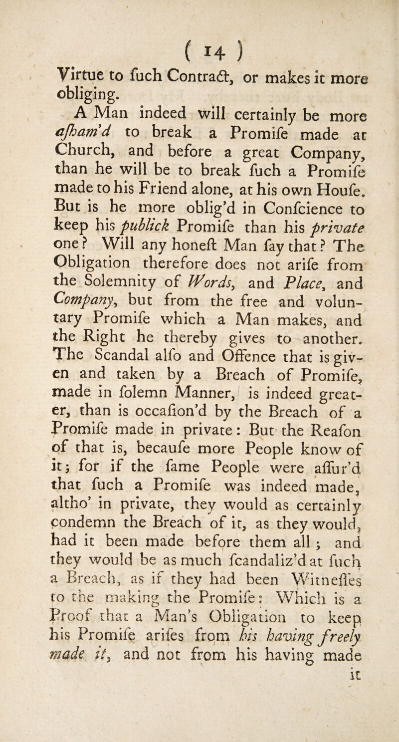 ( 1+ ) Virtue to fuch Contract, or makes it more obliging. A Man indeed will certainly be more cfham d to break a Promife made at Church, and before a great Company, than he will be to break fuch a Promife made to his Friend alone, at his own Houfe. But is he more oblig’d in Confcience to keep his publick Promife than his private one ? Will any honeft Man fay that ? The Obligation therefore does not arife from the Solemnity of Words, and Place, and Company, but from the free and volun¬ tary Promife which a Man makes, and the Right he thereby gives to another. The Scandal alfo and Offence that is giv¬ en and taken by a Breach of Promife, made in folemn Manner,/ is indeed great¬ er, than is occafion’d by the Breach of a Promife made in private: But the Reafon of that is, becaufe more People know of it j for if the fame People were affur’d that fuch a Promife was indeed made, altho’ in private, they would as certainly condemn the Breach of it, as they would, had it been made before them all; and they would be as much fcandaSiz’d at fuch a Breach, as if they had been WitnefTeg to the making the Promife: Which is a Proof that a Man’s Obligation to keep his Promife arifes from bis having freely made it, and not from his having made it