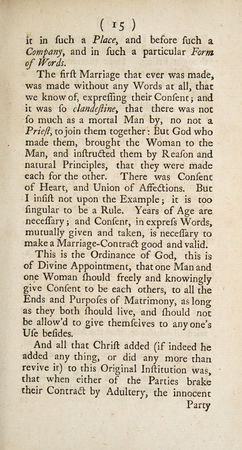 it in fuch a Place, and before fuch a Company, and in fuch a particular Form, of Words. The firft Marriage that ever was made* was made without any Words at all, that we know of, expreffing their Confent; and it was fo clandefinei that there was not fo much as a mortal Man by, no not a Priejl, to join them together: But God who made them, brought the Woman to the Man, and inftrudted them by Reafon and natural Principles, that they were made each for the other. There was Confent of Heart, and Union of Alfedions. But I infill: not upon the Example; it is too lingular to be a Rule. Years of Age are necelfary; and Confenr, in exprefs Words, mutually given and taken, is necelfary to make a Marriage-Contrad good and valid. This is the Ordinance of God, this is of Divine Appointment, that one Man and one Woman Ihould freely and knowingly give Confent to be each others, to all the Ends and Purpofes of Matrimony, as long as they both Ihould live, and Ihould not be allowd to give themfelves to anyone’s Ufe befides. And all that Chriffc added (if indeed he added any thing, or did any more than revive it) to this Original Inllitution was, that when either of the Parties brake their Contrad by Adultery, the innocent Party