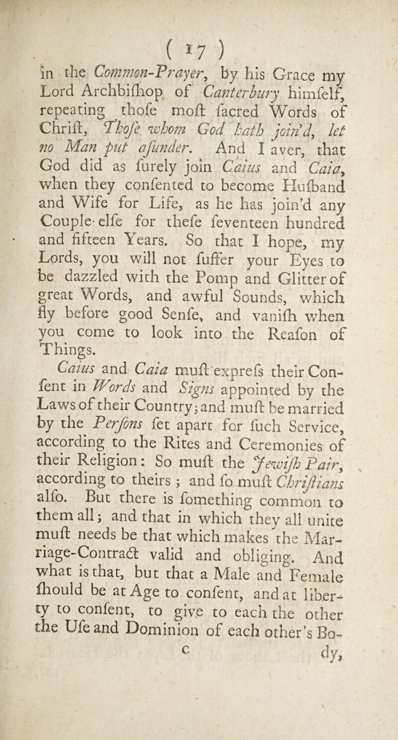 ( *7 ) in the Common-Prayer, by his Grace my Lord Archbilhop of Canterbury himfelf, repeating thofe moft facred Words of Chriit, Thofe whom Cod hath join'd, let no Man put afunder. And I aver, that God did as furely join Cains and Caia, when they confentcd to become Hufband and Wife for Life, as he has join’d any Couple- elfe for thefe feventeen hundred and fifteen Years. So that I hope, my Lords, you will not buffer your Eyes to be dazzled with the Pomp and Glitter of great Words, and awful Sounds, which fly before good Senfe, and vanifh when you come to look into the Reafon of Things. Cams and Caia mufl exprefs their Con- fent in Wiords and Signs appointed by the Laws of their Country; and mull be married by the Perjons fet apart for fuch Service, according to the Rites and Ceremonies of their Religion: So mult the Jewifh Pair, according to theirs; and fo mull Chrifiians alfo. But there is fomething common to them all; and that in which they all unite mull: needs be that which makes the Mar¬ riage-Contradt valid and obliging. And what is that, but that a Male and Female ihould be at Age to confent, and at liber¬ ty to confent, to give to each the other the Ufe and Dominion of each other ’s Bo~ c dy,