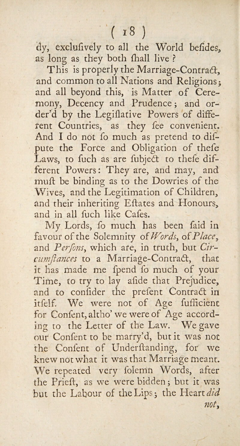 dy, exclufively to all the World befides, as long as they both Shall live ? This is properly the Marriage-Contradt, and common to all Nations and Religions j and all beyond this, is Matter of Cere¬ mony, Decency and Prudence; and or¬ der'd by the Legislative Powers of diffe¬ rent Countries, as they fee convenient. And I do not fo much as pretend to dis¬ pute the Force and Obligation of thefe Laws, to fuch as are fubjedt to thefe dif¬ ferent Powers: They are, and may, and muff be binding as to the Dowries of the Wives, and the Legitimation of Children, and their inheriting Eflates and Honours, and in all fuch like Cafes. My Lords, fo much has been faid in favour of the Solemnity of Words, of Place, and JPerfons, which ate, in truth, but Cir- cumjiances to a Marriage-Contradt, that it has made me fpend fo much of your Time, to try to lay a fide that Prejudice, and to confider the prefent Contract in itfelf. We were not of Age Sufficient for Confent, altho’ we were of Age accord¬ ing to the Letter of the Law. We gave our Confent to be marry’d, but it was not the Confent of Understanding, for we knew not what it was that Marriage meant. We repeated very Solemn Words, after the Prieft, as we were bidden; but it was but the Labour of the Lips • the Heartdid not,