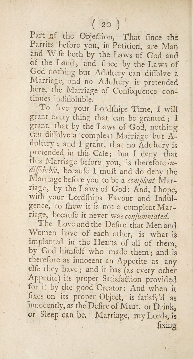 ( 2° ) Part jq! the Obje&ion, That fince the Parties before you, in Petition, are Man ano Wife both by the Laws of God and or the juand; and fince by the Laws of God nothing but Adultery can diffolve a Marriage, and no Adultery is pretended here, the Marriage of Confeq uence con- tinues mdilToluble. 1 o five your Lordfhips Time, I will grant every thing that can be granted ; I grant,. that by the Laws of God, nothing oan difiolve a 'compleat Marriage but A- dultery ; and I grant, that no Adultery is pretended in this Cafe; but I deny that P;h Marriage before you, is therefore in- dijfoluble, becaufe I muft and do deny the Marriage before you to be a compleat Mar- nage, by the Laws of God: And, I hope, with your Lordfhips Favour and Indul¬ gence, to drew it is not a compleat Mar¬ riage, becaufe it never was confummated. The Love and the Defire that Men and Women have of each other, is what is implanted in the Hearts of all of them, by God himfelf who made them; and is toerefore as innocent an Appetite as any elfe they have; and it has (as every other Appetite) its proper Satisfadion provided for it by the good Creator: And when it fixes on its proper Objedt, is fatisfy’d as innocently, as the Defire of Meat, or Drink, or Sleep can be. Marriage, my Lords, is fixing