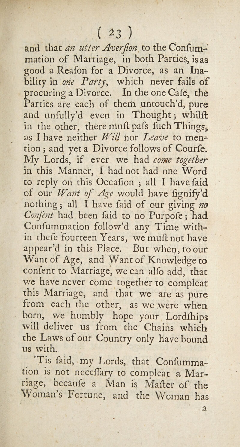 and that an utter Averfion to the Confutn- mation of Marriage, in both Parties, is as good a Reafon for a Divorce, as an Ina¬ bility in one Party, which never fails of procuring a Divorce. In the one Cafe, the Parties are each of them untouch’d, pure and unfully’d even in Thought ; whilfl in the other, there mull pals fuch Things, as I have neither Will nor Leave to men¬ tion ; and yet a Divorce follows of Courfe. My Lords, if ever we had come together in this Manner, I had not had one Word to reply on this Occalion ; all I havefaid of our Want of Age would have lignify’d nothing; all I have faid of our giving no Confent had been faid to no Purpofe; had Confummation follow’d any Time with¬ in thefe fourteen Years, we muft not have appear’d in this Place. But when, to our Want of Age, and Want of Knowledge to confent to Marriage, we can alfo add, that we have never come together to compleat this Marriage, and that we are as pure from each the other, as we were when born, we humbly hope your Lordfhips will deliver us from the Chains which the Laws of our Country only have bound us with. ’Tis faid, my Lords, that Confumma¬ tion is not neceffary to compleat a Mar¬ riage, becaufe a Man is Mailer of the Womans Fortune, and the Woman has / a